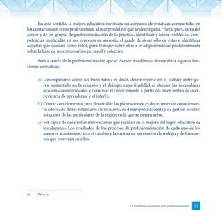 53VI. Resultados esperados de la profesionalización
En este sentido, la mejora educativa involucra un conjunto de prácticas compartidas en
los contactos con otros profesionales, al margen del rol que se desempeña.29
Será, pues, tarea del
asesor y de los grupos de profesionalización de la práctica, identificar y hacer visibles las com-
petencias implicadas en sus procesos de asesoría, el grado de desarrollo de éstas e identificar
aquellas que quedan como retos, para trabajar sobre ellas e ir adquiriéndolas paulatinamente
sobre la base de un compromiso personal y colectivo.
Será a través de la profesionalización que el Asesor Académico desarrollará algunas fun-
ciones específicas:
a)	 Desempeñarse como un buen tutor; es decir, desenvolverse en el trabajo entre pa-
res, sustentado en la relación y el diálogo, cuya finalidad es atender las necesidades
académicas individuales y construir el conocimiento a partir del intercambio de la ex-
periencia de aprendizaje y el interés.
b)	Contar con elementos para desarrollar las planeaciones; es decir, tener un conocimien-
to adecuado de los estándares curriculares, de desempeño docente y de gestión escolar;
así como, de las particulares de la región en la que se desenvuelve.
c)	 Ser capaz de desarrollar innovaciones que incidan en la mejora del logro educativo de
los alumnos. Los resultados de los procesos de profesionalización de cada uno de los
asesores académicos, será el cambio y la mejora de los centros de trabajo y de los suje-
tos que conviven en ellos.
29	 Ibid, p. 17.
 