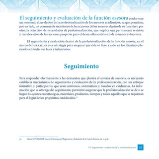 55VII. Seguimiento y evaluación de la profesionalización
El seguimiento y evaluación de la función asesoraconforman
un momento clave dentro de la profesionalización de los asesores académicos, ya que permiten,
por un lado, un permanente monitoreo de las acciones de los asesores dentro de su función y, por
otro, la detección de necesidades de profesionalización, que implica una permanente revisión
y reelaboración de las acciones propicias para el desarrollo académico de alumnos y docentes.
El seguimiento y evaluación dentro de la profesionalización de la función asesora, en el
marco del siraae, es una estrategia para asegurar que ésta se lleve a cabo en los términos pla-
neados en todas sus fases e intenciones.
Seguimiento
Para responder efectivamente a las demandas que plantea el sistema de asesoría, es necesario
establecer mecanismos de seguimiento y evaluación de la profesionalización, con un enfoque
formativo y participativo, que sean continuos, sistemáticos y basados en evidencias. La infor-
mación que se obtenga del seguimiento permitirá asegurar que la profesionalización se dé o se
hagan los ajustes en estrategias, materiales, productos, tiempos y todos aquellos que se requieran
para el logro de los propósitos establecidos.30
30	 Véase SEP-DGDGIE (2012). Criterios para el Seguimiento y Evaluación de la Función Asesora, pp. 25 y 26.
 