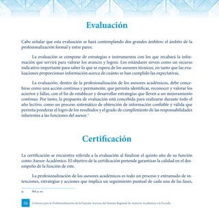 56 Criterios para la Profesionalización de la Función Asesora del Sistema Regional de Asesoría Académica a la Escuela
Evaluación
Cabe señalar que esta evaluación se hará contemplando dos grandes ámbitos: el ámbito de la
profesionalización formal y entre pares.
La evaluación se compone de estrategias e instrumentos con los que recabará la infor-
mación que servirá para valorar los avances y logros. Los estándares sirven como un recurso
indicativo importante para saber lo que se espera de los asesores técnicos, en tanto que las eva-
luaciones proporcionan información acerca de cuánto se han cumplido las expectativas.
La evaluación, dentro de la profesionalización de los asesores académicos, debe conce-
birse como una acción continua y permanente, que permita identificar, reconocer y valorar los
aciertos y fallas, con el fin de establecer y desarrollar estrategias que lleven a un mejoramiento
continuo. Por tanto, la propuesta de evaluación está concebida para realizarse durante todo el
año lectivo, como un proceso sistemático de obtención de información confiable y válida que
permita ponderar el logro de los resultados y el grado de cumplimiento de las responsabilidades
inherentes a las funciones del asesor.31
Certificación
La certificación se encuentra referida a la evaluación al finalizar el quinto año de su función
como Asesor Académico. El objetivo de la certificación pretende garantizar la calidad en el des-
empeño de la función de este.
La profesionalización de los asesores académicos es todo un proceso y entramado de in-
tenciones, estrategias y acciones que implica un seguimiento puntual de cada una de las fases,
31	 Ibid, p. 20.
 