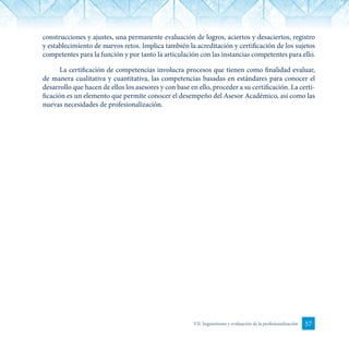 57VII. Seguimiento y evaluación de la profesionalización
construcciones y ajustes, una permanente evaluación de logros, aciertos y desaciertos, registro
y establecimiento de nuevos retos. Implica también la acreditación y certificación de los sujetos
competentes para la función y por tanto la articulación con las instancias competentes para ello.
La certificación de competencias involucra procesos que tienen como finalidad evaluar,
de manera cualitativa y cuantitativa, las competencias basadas en estándares para conocer el
desarrollo que hacen de ellos los asesores y con base en ello, proceder a su certificación. La certi-
ficación es un elemento que permite conocer el desempeño del Asesor Académico, así como las
nuevas necesidades de profesionalización.
 