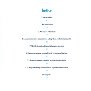 Índice
Presentación
8
I. Introducción
10
II. Marco de referencia
18
III. Acercamiento a un concepto integral de profesionalización
22
IV. Profesionalización de la función asesora
32
V. Componentes de un modelo de profesionalización
42
VI. Resultados esperados de la profesionalización
50
VII. Seguimiento y evaluación de la profesionalización
54
Bibliografía
58
 