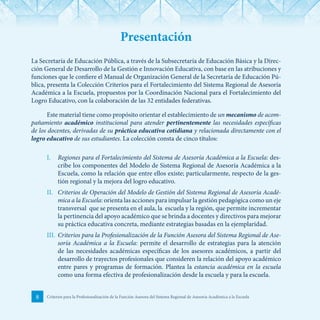 8 Criterios para la Profesionalización de la Función Asesora del Sistema Regional de Asesoría Académica a la Escuela
Presentación
La Secretaría de Educación Pública, a través de la Subsecretaría de Educación Básica y la Direc-
ción General de Desarrollo de la Gestión e Innovación Educativa, con base en las atribuciones y
funciones que le confiere el Manual de Organización General de la Secretaría de Educación Pú-
blica, presenta la Colección Criterios para el Fortalecimiento del Sistema Regional de Asesoría
Académica a la Escuela, propuestos por la Coordinación Nacional para el Fortalecimiento del
Logro Educativo, con la colaboración de las 32 entidades federativas.
Este material tiene como propósito orientar el establecimiento de un mecanismo de acom-
pañamiento académico institucional para atender pertinentemente las necesidades específicas
de los docentes, derivadas de su práctica educativa cotidiana y relacionada directamente con el
logro educativo de sus estudiantes. La colección consta de cinco títulos:
I.	 Regiones para el Fortalecimiento del Sistema de Asesoría Académica a la Escuela: des-
cribe los componentes del Modelo de Sistema Regional de Asesoría Académica a la
Escuela, como la relación que entre ellos existe; particularmente, respecto de la ges-
tión regional y la mejora del logro educativo.
II.	 Criterios de Operación del Modelo de Gestión del Sistema Regional de Asesoría Acadé-
mica a la Escuela: orienta las acciones para impulsar la gestión pedagógica como un eje
transversal que se presenta en el aula, la escuela y la región, que permite incrementar
la pertinencia del apoyo académico que se brinda a docentes y directivos para mejorar
su práctica educativa concreta, mediante estrategias basadas en la ejemplaridad.
III.	 Criterios para la Profesionalización de la Función Asesora del Sistema Regional de Ase-
soría Académica a la Escuela: permite el desarrollo de estrategias para la atención
de las necesidades académicas específicas de los asesores académicos, a partir del
desarrollo de trayectos profesionales que consideren la relación del apoyo académico
entre pares y programas de formación. Plantea la estancia académica en la escuela
como una forma efectiva de profesionalización desde la escuela y para la escuela.
 