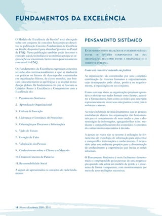 FUNDAMENTOS DA EXCELÊNCIA


O Modelo de Excelência da Gestão® está alicerçado
sobre um conjunto de conceitos fundamentais descri­
                                                         PENSAMENTO SISTÊMICO
tos na publicação Conceitos Fundamentais da Excelência
em Gestão, disponível para download gratuito no Portal
                                                         ENTENDIMENTO DAS RELAÇÕES DE INTERDEPENDÊNCIA
da FNQ. Nesta publicação também estão descritos o
                                                         ENTRE    OS    DIVERSOS    COMPONENTES       DE    UMA
contexto social, tecnológico e econômico em que as or­
ganizações se encontram, bem como o posicionamento       ORGANIZAÇÃO, BEM COMO ENTRE A ORGANIZAÇÃO E O
conceitual da FNQ.                                       AMBIENTE EXTERNO.

Os Fundamentos da Excelência expressam conceitos
                                                         Como este conceito é colocado em prática
reconhecidos internacionalmente e que se traduzem
em práticas ou fatores de desempenho encontrados         As organizações são constituídas por uma complexa
em organizações líderes, de classe mundial, que bus­     combinação de recursos humanos e organizacionais,
cam constantemente se aperfeiçoar e se adaptar às mu­    cujo desempenho pode afetar, positiva ou negativa­
danças globais. Os fundamentos em que se baseiam os      mente, a organização em seu conjunto.
Critérios Rumo à Excelência e Compromisso com a
Excelência são:                                          Como sistemas vivos, as organizações precisam apren­
                                                         der a valorizar suas redes formais com clientes, parcei­
1. Pensamento Sistêmico                                  ros e fornecedores, bem como as redes que emergem
                                                         espontaneamente entre seus integrantes e estes com o
2. Aprendizado Organizacional                            ambiente externo.

3. Cultura de Inovação                                   As redes informais de relacionamentos que as pessoas
                                                         estabelecem dentro das organizações são fundamen­
4. Liderança e Constância de Propósitos                  tais para o cumprimento de suas tarefas e para a dis­
                                                         seminação de informações, agregando-lhes valor, me­
5. Orientação por Processos e Informações                diante o compartilhamento dos conteúdos e contextos
                                                         do conhecimento necessários à decisão.
6. Visão de Futuro
                                                         A gestão de redes não se resume à utilização de fer­
7. Geração de Valor                                      ramentas de tecnologia de informação para armazenar
                                                         e compartilhar informações e conhecimento. É neces­
8. Valorização das Pessoas                               sário criar um ambiente propício para a disseminação
                                                         de conhecimento e experiências que inclua as redes
9. Conhecimento sobre o Cliente e o Mercado              informais.

10. Desenvolvimento de Parcerias                         O Pensamento Sistêmico é mais facilmente demons­
                                                         trado e compreendido pelas pessoas de uma organiza­
11. Responsabilidade Social                              ção quando esta adota um modelo de gestão e o disse­
                                                         mina de forma transparente, com monitoramento por
A seguir são apresentados os conceitos de cada funda­    meio de auto-avaliações sucessivas.
mento:




10 | Rumo à Excelência 2009 - 2010
 