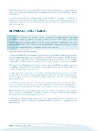 O trabalho conjunto dos parceiros, apoiado em competências, conhecimento e recursos comuns,
assim como o relacionamento baseado em confiança mútua, respeito e abertura, facilita o alcance
dos objetivos.

As parcerias são usualmente estabelecidas para atingir um objetivo estratégico ou entrega de um
produto ou serviço. Dessa forma, são formalizadas por um determinado período que envolve a
negociação e o claro entendimento das funções de cada parte, bem como os benefícios decorrentes
para ambas as partes.



RESPONSABILIDADE SOCIAL

ATUAÇÃO QUE SE DEFINE PELA RELAÇÃO ÉTICA E TRANSPARENTE DA ORGANIZAÇÃO COM TODOS
OS PÚBLICOS COM OS QUAIS ELA SE RELACIONA, ESTANDO VOLTADA PARA O DESENVOLVIMENTO
SUSTENTÁVEL DA SOCIEDADE, PRESERVANDO RECURSOS AMBIENTAIS E CULTURAIS PARA GERA-
ÇÕES FUTURAS, RESPEITANDO A DIVERSIDADE E PROMOVENDO A REDUÇÃO DAS DESIGUALDADES
SOCIAIS COMO PARTE INTEGRANTE DA ESTRATÉGIA DA ORGANIZAÇÃO.


Como este conceito é colocado em prática
A Responsabilidade Social pressupõe o reconhecimento da sociedade como parte integrante do
ecossistema da organização, com necessidades e expectativas que precisam ser identificadas,
compreendidas e atendidas. Trata-se do exercício constante da consciência moral e cívica da
organização, advinda da ampla compreensão de seu papel no desenvolvimento da sociedade.

O respeito à individualidade, ao sentimento coletivo e à liberdade de associação, assim como
a adoção de políticas não-discriminatórias e de proteção das minorias são regras básicas nas
relações da organização com as pessoas.

A organização deve buscar o desenvolvimento sustentável; identificar os impactos na socieda­
de que possam decorrer de suas instalações, processos, produtos e serviços, e executar ações
preventivas para eliminar ou minimizar esses impactos em todo o ciclo de vida de instalações,
produtos e serviços.

Adicionalmente, busca preservar os ecossistemas naturais, conservar os recursos não-renová-
veis e racionalizar o uso dos recursos renováveis. Além do atendimento e da superação dos re­
quisitos legais e regulamentares associados a seus produtos, serviços, processos e instalações.

O exercício da cidadania pressupõe o apoio a ações de interesse social e pode incluir: a educa­
ção e a assistência comunitária; a promoção da cultura, do esporte e do lazer, e a participação
no desenvolvimento nacional, regional ou setorial.

A liderança na cidadania implica influenciar outras organizações, públicas ou privadas, a se
tornarem parceiras nesses propósitos e, também, estimular as pessoas a se engajarem em ati­
vidades sociais.




14 | Rumo à Excelência 2009 - 2010
 
