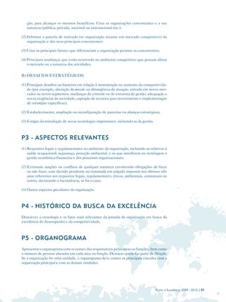 ção, para alcançar os mesmos benefícios. Citar as organizações concorrentes e a sua
   natureza (pública, privada, nacional ou internacional etc.);

(2) Informar a parcela de mercado (se organização atuante em mercado competitivo) da
    organização e dos seus principais concorrentes;

(3) Citar os principais fatores que diferenciam a organização perante os concorrentes;

(4) Principais mudanças que estão ocorrendo no ambiente competitivo que possam afetar
    o mercado ou a natureza das atividades.

B) DESAFIOS ESTRATÉGICOS

(1) Principais desafios ou barreiras em relação à manutenção ou aumento da competitivida-
    de (por exemplo, alteração da missão ou abrangência de atuação, entrada em novos mer-
    cados ou novos segmentos, mudanças de controle ou de estrutura de gestão, adequação a
    novas exigências da sociedade, captação de recursos para investimento e implementação
    de estratégias específicas);

(2) Estabelecimento, ampliação ou reconfiguração de parcerias ou alianças estratégicas;

(3) Estágio da introdução de novas tecnologias importantes, incluindo as da gestão.



P3 - ASPECTOS RELEVANTES
(1) Requisitos legais e regulamentares no ambiente da organização, incluindo os relativos à
    saúde ocupacional, segurança, proteção ambiental, e os que interferem ou restringem a
    gestão econômico-financeira e dos processos organizacionais;

(2) Eventuais sanções ou conflitos de qualquer natureza envolvendo obrigações de fazer
    ou não fazer, com decisão pendente ou transitada em julgado impostas nos últimos três
    anos referentes aos requisitos legais, regulamentares, éticos, ambientais, contratuais ou
    outros, declarando a inexistência, se for o caso;

(3) Outros aspectos peculiares da organização.



P4 - HISTÓRICO DA BUSCA DA EXCELÊNCIA
Descrever a cronologia e os fatos mais relevantes da jornada da organização em busca da
excelência do desempenho e da competitividade.



P5 - ORGANOGRAMA
Apresentar o organograma com os nomes dos responsáveis pelas áreas ou funções, bem como
o número de pessoas alocadas em cada área ou função. Destacar quem faz parte da Direção.
Se a organização for uma unidade, o organograma deve conter os principais vínculos com a
organização principal e com as demais unidades.




                                                                                      Rumo à Excelência 2009 - 2010 | 21
 