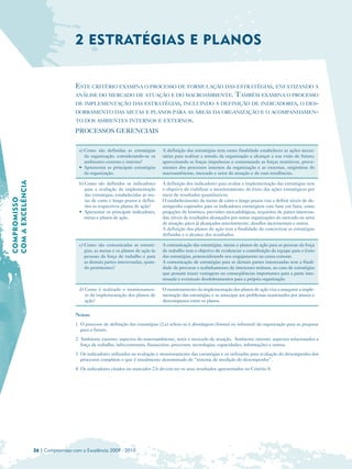 2 ESTRATÉGIAS E PLANOS


                                     ESTE CRITÉRIO EXAMINA O PROCESSO DE FORMULAÇÃO DAS ESTRATÉGIAS, ENFATIZANDO A
                                     ANÁLISE DO MERCADO DE ATUAÇÃO E DO MACROAMBIENTE. TAMBÉM EXAMINA O PROCESSO
                                     DE IMPLEMENTAÇÃO DAS ESTRATÉGIAS, INCLUINDO A DEFINIÇÃO DE INDICADORES, O DES-
                                     DOBRAMENTO DAS METAS E PLANOS PARA AS ÁREAS DA ORGANIZAÇÃO E O ACOMPANHAMEN-
                                     TO DOS AMBIENTES INTERNOS E EXTERNOS.

                                     PROCESSOS GERENCIAIS

                                       a) Como são definidas as estratégias       A definição das estratégias tem como finalidade estabelecer as ações neces­
                                          da organização, considerando-se os      sárias para realizar a missão da organização e alcançar a sua visão de futuro,
                                          ambientes externo e interno?            aproveitando as forças impulsoras e contornando as forças restritivas, prove­
                                       • Apresentar as principais estratégias     nientes dos processos internos da organização e as externas, originárias do
                                          da organização.                         macroambiente, mercado e setor de atuação e de suas tendências.
COM A EXCELÊNCIA




                                       b) Como são definidos os indicadores       A definição dos indicadores para avaliar a implementação das estratégias tem
                                          para a avaliação da implementação       o objetivo de viabilizar o monitoramento do êxito das ações estratégicas por
                                          das estratégias, estabelecidas as me­   meio de resultados quantitativos.
COMPROMISSO




                                          tas de curto e longo prazos e defini­   O estabelecimento de metas de curto e longo prazos visa a definir níveis de de­
                                          dos os respectivos planos de ação?      sempenho esperados para os indicadores estratégicos com base em fatos, como
                                       • Apresentar os principais indicadores,    projeções de histórico, previsões mercadológicas, requisitos de partes interessa­
                                          metas e planos de ação.                 das, níveis de resultados alcançados por outras organizações do mercado ou setor
                                                                                  de atuação, picos já alcançados anteriormente, desafios incrementais e outros.
                                                                                  A definição dos planos de ação tem a finalidade de concretizar as estratégias
                                                                                  definidas e o alcance dos resultados.

                                       c) Como são comunicadas as estraté­        A comunicação das estratégias, metas e planos de ação para as pessoas da força
                                          gias, as metas e os planos de ação às   de trabalho tem o objetivo de evidenciar a contribuição da equipe para o êxito
                                          pessoas da força de trabalho e para     das estratégias, potencializando seu engajamento na causa comum.
                                          as demais partes interessadas, quan­    A comunicação de estratégias para as demais partes interessadas tem a finali­
                                          do pertinentes?                         dade de provocar o realinhamento de interesses mútuos, no caso de estratégias
                                                                                  que possam trazer vantagens ou conseqüências importantes para a parte inte­
                                                                                  ressada e eventuais desdobramentos para a própria organização.

                                       d) Como é realizado o monitoramen­         O monitoramento da implementação dos planos de ação visa a assegurar a imple­
                                          to da implementação dos planos de       mentação das estratégias, e se antecipar aos problemas ocasionados por atrasos e
                                          ação?                                   descompassos entre os planos.


                                     Notas:
                                     1 O processo de definição das estratégias (2.a) refere-se à abordagem (formal ou informal) da organização para se preparar
                                       para o futuro.
                                     2 Ambiente externo: aspectos do macroambiente, setor e mercado de atuação. Ambiente interno: aspectos relacionados a
                                       força de trabalho, infra-estrutura, financeiros, processos, tecnologias, capacidades, informações e outros.
                                     3 Os indicadores utilizados na avaliação e monitoramento das estratégias e os utilizados para avaliação do desempenho dos
                                       processos compõem o que é usualmente denominado de “sistema de medição do desempenho”.
                                     4 Os indicadores citados no marcador 2.b devem ter os seus resultados apresentados no Critério 8.




                   26 | Compromisso com a Excelência 2009 - 2010
 