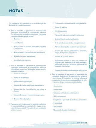 NOTAS


Na preparação das justificativas ou na elaboração do          -   Percentual da receita investido em ações sociais
Relatório da Gestão, apresentar:
                                                              -   Índice de rejeitos

1. Para o marcador a, apresentar os resultados dos            -   Nível de poluição
   principais indicadores de desempenho relativos
   ao desempenho econômico-financeiro. Exemplos               -   Número de não-conformidades ambientais
   desses resultados podem incluir:
   -   Receitas                                               -   Quantidade de sanções ambientais

   -   Lucro líquido                                          -   % de servidores envolvidos em ações sociais

   -   Relação entre os recursos planejados (orçados)         -   Número de campanhas sociais nas quais participou
       e executados




                                                                                                                        COM A EXCELÊNCIA
                                                              -   Volume de recursos (financeiros, alimentos,
   -   Relação entre o executado versus metas físicas             roupas, brinquedos) arrecadados




                                                                                                                        COMPROMISSO
   -   Redução de custos operacionais                         -   Volume de recursos doados

   -   Arrecadação de impostos                                -   Indicadores relativos a ações de combate ao
                                                                  desperdício e preservação do meio ambiente:
                                                                  quantidade de papel reciclado; quantidade de
2. Para o marcador b, apresentar os resultados dos
                                                                  economia com energia
   principais indicadores de desempenho relativos
   aos clientes e mercado. Exemplos desses resulta­
                                                              -   Quantidade de horas dedicadas em ações sociais
   dos podem incluir:
   -   Índice de satisfação                                4. Para o marcador d, apresentar os resultados dos
                                                              principais indicadores de desempenho relativos
   -   Índice de reclamações                                  aos sistemas de trabalho e às práticas relativas a
                                                              capacitação, desenvolvimento e qualidade de vida.
   -   Quantidade de devoluções                               Exemplos desses resultados podem incluir:
   -   Número de visitas dos clientes à organização           - Absenteísmo
   -   Número de dias de colaborador em visitas a             - Rotatividade
       clientes
                                                              - Índice de satisfação dos colaboradores
   -   Número de clientes / número de empregados
                                                              - H.H. treinamento
   -   Retorno das reclamações
                                                              - Freqüência e gravidade de acidentes no trabalho

                                                              - Escolaridade
3. Para o marcador c, apresentar os resultados relativos
    à responsabilidade socioambiental, à ética e ao de­       - Indenizações
    senvolvimento social. Exemplos desses resultados
    podem incluir:                                            - Quantidade de ações trabalhistas




                                                                        Compromisso com a Excelência 2009 - 2010 | 33
 