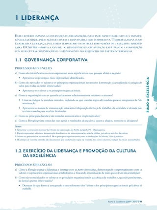 1 LIDERANÇA

ESTE CRITÉRIO EXAMINA A GOVERNANÇA DA ORGANIZAÇÃO, INCLUINDO ASPECTOS RELATIVOS À TRANSPA-
RÊNCIA, EQÜIDADE, PRESTAÇÃO DE CONTAS E RESPONSABILIDADE CORPORATIVA. TAMBÉM EXAMINA COMO
É EXERCIDA A LIDERANÇA, INCLUINDO TEMAS COMO O CONTROLE DOS PADRÕES DE TRABALHO E APRENDI-
ZADO. O CRITÉRIO ABORDA A ANÁLISE DO DESEMPENHO DA ORGANIZAÇÃO ENFATIZANDO A COMPARAÇÃO
COM O DE OUTRAS ORGANIZAÇÕES E O ATENDIMENTO AOS REQUISITOS DAS PARTES INTERESSADAS.



1.1 GOVERNANÇA CORPORATIVA
PROCESSOS GERENCIAIS
a) Como são identificados os riscos empresariais mais significativos que possam afetar o negócio?
    • Apresentar os principais riscos empresariais identificados.




                                                                                                                                               RUMO À EXCELÊNCIA
b) Como são revisados os valores e os princípios organizacionais necessários à promoção da excelência e à criação de
   valor para todas as partes interessadas?
    • Apresentar os valores e os princípios organizacionais.
c) Como a organização trata as questões éticas nos relacionamentos internos e externos?
    • Citar os códigos de conduta emitidos, incluindo os que contêm regras de conduta para os integrantes da Ad­
      ministração.
    • Apresentar os canais de comunicação colocados à disposição da força de trabalho, da sociedade e demais par­
      tes interessadas para receber denúncias.
d) Como as principais decisões são tomadas, comunicadas e implementadas?
e) Como a Direção presta conta das suas ações e resultados alcançados a quem a elegeu, nomeou ou designou?

Notas:
1 Apresentar a composição nominal da Direção da organização, no Perfil, parágrafo P5 – Organograma.
2. Riscos empresariais são riscos à consecução dos objetivos de uma organização, seja ela pública, privada ou sem fins lucrativos.
3 Podem ser apresentados no marcador 1.1b os princípios organizacionais como as declarações da Missão, Visão e políticas.
4. Os códigos de conduta emitidos são documentos que estabelecem regras de conduta, tais como: estatutos, códigos de ética e assemelhados.




1.2 EXERCÍCIO DA LIDERANÇA E PROMOÇÃO DA CULTURA
    DA EXCELÊNCIA

PROCESSOS GERENCIAIS
a) Como a Direção exerce a liderança e interage com as partes interessadas, demonstrando comprometimento com os
   valores e os princípios organizacionais estabelecidos e buscando a mobilização de todos para o êxito das estratégias?
b) Como são comunicados os valores e os princípios organizacionais para força de trabalho e, quando pertinentes,
   às demais partes interessadas?
    • 	 Destacar de que forma é assegurado o entendimento dos Valores e dos princípios organizacionais pela força de
        trabalho.



                                                                                                          Rumo à Excelência 2009 - 2010 | 41
 