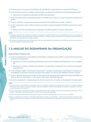 c) Como as pessoas com potencial de liderança são identificadas e preparadas para o exercício da liderança?
                     d) Como os líderes atuais são avaliados e desenvolvidos em relação às competências desejadas pela organização?
                         • Apresentar as competências desejadas aos líderes da organização.
                     e) Como são estabelecidos os principais padrões de trabalho que orientam a execução adequada das práticas de
                        gestão?
                     f) 	 Como é verificado o cumprimento dos principais padrões de trabalho, promovendo o controle?
                     g) Como a organização avalia e melhora as práticas de gestão e respectivos padrões de trabalho, promovendo o apren­
                        dizado?
                         • 	 Destacar as formas utilizadas para a incorporação de melhores práticas de outras organizações.

                     Notas:
                     1 Os principais mecanismos de verificação do cumprimento das práticas de gestão adotados devem ser apresentados neste item e mencionados na
                       descrição das práticas de gestão ao longo das respostas aos critérios de avaliação dos processos gerenciais. Os mecanismos específicos podem ser
                       apresentados na descrição da respectiva prática de gestão.
                     2 Os exemplos de melhorias decorrentes do aprendizado devem ser apresentados na descrição das práticas de gestão ao longo das respostas aos
                       critérios de avaliação dos processos gerenciais.
RUMO À EXCELÊNCIA





                     1.3 ANÁLISE DO DESEMPENHO DA ORGANIZAÇÃO

                     PROCESSOS GERENCIAIS
                     a) Como são identificadas as necessidades de informações comparativas para analisar o desempenho operacional e
                        estratégico da organização?
                         • 	 Apresentar os critérios utilizados para determinar quais são os resultados mais importantes a serem compara­
                             dos.
                         • 	 Apresentar os critérios utilizados para identificar as organizações consideradas como referenciais comparati­
                             vos pertinentes.
                     b) Como a Direção analisa o desempenho operacional e estratégico considerando as informações comparativas, o
                        atendimento aos principais requisitos das partes interessadas e as variáveis dos ambientes interno e externo?
                     c) Como as decisões decorrentes da análise do desempenho da organização são comunicadas à força de trabalho, em
                        todos os níveis da organização e a outras partes interessadas, quando pertinentes?
                     d) Como é acompanhada a implementação das decisões decorrentes da análise do desempenho da organização?

                     Notas:
                     1 A expressão análise do desempenho da organização refere-se à abordagem utilizada pela organização para avaliar se os resultados alcançados
                       demonstram que os objetivos e estratégias traçados estão sendo alcançados. A análise do desempenho da organização está, portanto, fortemen­
                       te inter-relacionada com o item 2.2.
                     2 Os tipos de informações utilizadas para comparar o desempenho podem incluir resultados de concorrentes, médias do mercado ou do setor de
                       atuação e referenciais de excelência de dentro ou fora do setor de atuação da organização.
                     3 Os processos gerenciais para busca das informações comparativas citadas no marcador 1.3a devem ser descritos no item 5.2.
                     4 Devem ser apresentadas no critério 8 as informações utilizadas para comparar o desempenho e as respectivas organizações consideradas como
                       referenciais pertinentes mencionadas no marcador 1.3a. Devem existir resultados com informações comparáveis para todos os itens do Cri­
                       tério 8.




                     42 | Rumo à Excelência 2009 - 2010
 