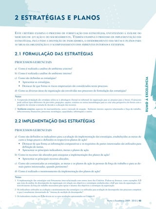 2 ESTRATÉGIAS E PL ANOS

ESTE     CRITÉRIO EXAMINA O PROCESSO DE FORMULAÇÃO DAS ESTRATÉGIAS, ENFATIZANDO A ANÁLISE DO
MERCADO DE ATUAÇÃO E DO MACROAMBIENTE.    TAMBÉM EXAMINA O PROCESSO DE IMPLEMENTAÇÃO DAS
ESTRATÉGIAS, INCLUINDO A DEFINIÇÃO DE INDICADORES, O DESDOBRAMENTO DAS METAS E PLANOS PARA
AS ÁREAS DA ORGANIZAÇÃO E O ACOMPANHAMENTO DOS AMBIENTES INTERNOS E EXTERNOS.



2.1 FORMULAÇÃO DAS ESTRATÉGIAS
PROCESSOS GERENCIAIS

a) Como é realizada a análise do ambiente externo?
b) Como é realizada a análise do ambiente interno?




                                                                                                                                                  RUMO À EXCELÊNCIA
c) Como são definidas as estratégias?
    • Apresentar as estratégias.
    • Destacar de que forma os riscos empresariais são considerados neste processo.
d) Como as diversas áreas da organização são envolvidas nos processos de formulação das estratégias?

Notas:
1 A expressão formulação das estratégias refere-se à abordagem (formal ou informal) da organização para se preparar para o futuro. O processo
  pode utilizar tipos diferentes de previsões, projeções, opções, cenários ou outras metodologias para se criar uma perspectiva do futuro com o
  propósito de orientar a tomada de decisão e a alocação dos recursos.
2 Ambiente externo: aspectos do macroambiente, setor e mercado de atuação. Ambiente interno: aspectos relacionados a força de trabalho,
  infra-estrutura, financeiros, processos, tecnologias, capacidades, informações e outros.



2.2 IMPLEMENTAÇÃO DAS ESTRATÉGIAS

PROCESSOS GERENCIAIS

a) Como são definidos os indicadores para a avaliação da implementação das estratégias, estabelecidas as metas de
   curto e longo prazos e definidos os respectivos planos de ação?
   • Destacar de que forma as informações comparativas e os requisitos de partes interessadas são utilizados para
      definição de metas.
   • Apresentar os principais indicadores, metas e planos de ação.
b) Como os recursos são alocados para assegurar a implementação dos planos de ação?
    • Apresentar os principais recursos alocados.
c) Como são comunicadas as estratégias, as metas e os planos de ação às pessoas da força de trabalho e para as de­
   mais partes interessadas, quando pertinente?
d) Como é realizado o monitoramento da implementação dos planos de ação?

Notas:
1 A implementação das estratégias está fortemente inter-relacionada com outros itens dos Critérios. Podem-se destacar, como exemplos: 1.3
  que trata da análise do desempenho da organização em relação aos objetivos e estratégias estabelecidas; e 6.2 que trata da capacitação e de­
  senvolvimento da força de trabalho necessários para apoiar o alcance dos objetivos e estratégias da organização.
2 Os indicadores utilizados na avaliação e monitoramento das estratégias e os utilizados para avaliação do desempenho dos processos compõem
  o que é usualmente denominado de “sistema de medição do desempenho”.
3 Os indicadores citados em 2.2a devem ter os seus resultados apresentados no Critério 8.

                                                                                                        Rumo à Excelência 2009 - 2010 | 43
 