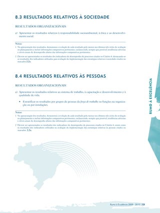 8.3 RESULTADOS REL ATIVOS À SOCIEDADE

RESULTADOS ORGANIZACIONAIS

a) Apresentar os resultados relativos à responsabilidade socioambiental, à ética e ao desenvolvi­
   mento social.

Notas:
1 Na apresentação dos resultados, demonstrar a evolução de cada resultado pelo menos nos últimos três ciclos de avaliação
  ou planejamento e incluir informações comparativas pertinentes, esclarecendo, sempre que possível, tendências adversas
  e níveis atuais de desempenho abaixo das informações comparativas pertinentes.
2 Devem ser apresentados os resultados dos indicadores de desempenho de processos citados no Critério 4, destacando-se
  os resultados dos indicadores utilizados para avaliação da implementação das estratégias relativas à sociedade citados no
  marcador 2.2a.




8.4 RESULTADOS REL ATIVOS ÀS PESSOAS




                                                                                                                                              RUMO À EXCELÊNCIA

RESULTADOS ORGANIZACIONAIS

a) Apresentar os resultados relativos ao sistema de trabalho, à capacitação e desenvolvimento e à
   qualidade de vida.

    • 	 Estratificar os resultados por grupos de pessoas da força de trabalho ou funções na organiza­
        ção ou por instalações.

Notas:
1 Na apresentação dos resultados, demonstrar a evolução de cada resultado pelo menos nos últimos três ciclos de avaliação
  ou planejamento e incluir informações comparativas pertinentes, esclarecendo, sempre que possível, tendências adversas
  e níveis atuais de desempenho abaixo das informações comparativas pertinentes.
2 Devem ser apresentados os resultados dos indicadores de desempenho de processos citados no Critério 6, assim como
  os resultados dos indicadores utilizados na avaliação da implementação das estratégias relativas às pessoas citados no
  marcador. 2.2a.




                                                                                                         Rumo à Excelência 2009 - 2010 | 53
 