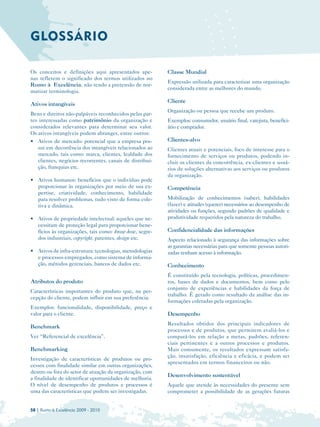 GLOSSÁRIO

Os conceitos e definições aqui apresentados ape­           Classe Mundial
nas refletem o significado dos termos utilizados no
                                                           Expressão utilizada para caracterizar uma organização
Rumo à Excelência, não tendo a pretensão de nor­
                                                           considerada entre as melhores do mundo.
matizar terminologia.
                                                           Cliente
Ativos intangíveis
                                                           Organização ou pessoa que recebe um produto.
Bens e direitos não-palpáveis reconhecidos pelas par­
tes interessadas como patrimônio da organização e          Exemplos: consumidor, usuário final, varejista, benefici­
considerados relevantes para determinar seu valor.         ário e comprador.
Os ativos intangíveis podem abranger, entre outros:
• 	 Ativos de mercado: potencial que a empresa pos­        Clientes-alvo
    sui em decorrência dos intangíveis relacionados ao     Clientes atuais e potenciais, foco de interesse para o
    mercado, tais como: marca, clientes, lealdade dos      fornecimento de serviços ou produtos, podendo in­
    clientes, negócios recorrentes, canais de distribui­   cluir os clientes da concorrência, ex-clientes e usuá­
    ção, franquias etc.                                    rios de soluções alternativas aos serviços ou produtos
                                                           da organização.
• 	 Ativos humanos: benefícios que o indivíduo pode
    proporcionar às organizações por meio de sua ex­       Competência
    pertise, criatividade, conhecimento, habilidade
    para resolver problemas, tudo visto de forma cole­     Mobilização de conhecimentos (saber), habilidades
    tiva e dinâmica.                                       (fazer) e atitudes (querer) necessários ao desempenho de
                                                           atividades ou funções, segundo padrões de qualidade e
• 	 Ativos de propriedade intelectual: aqueles que ne­     produtividade requeridos pela natureza do trabalho.
    cessitam de proteção legal para proporcionar bene­
    fícios às organizações, tais como: know-how, segre­    Confidencialidade das informações
    dos industriais, copyright, patentes, design etc.      Aspecto relacionado à segurança das informações sobre
                                                           as garantias necessárias para que somente pessoas autori­
• 	 Ativos de infra-estrutura: tecnologias, metodologias   zadas tenham acesso à informação.
    e processos empregados, como sistema de informa­
    ção, métodos gerenciais, bancos de dados etc.          Conhecimento
                                                           É constituído pela tecnologia, políticas, procedimen­
Atributos do produto                                       tos, bases de dados e documentos, bem como pelo
                                                           conjunto de experiências e habilidades da força de
Características importantes do produto que, na per­
                                                           trabalho. É gerado como resultado da análise das in­
cepção do cliente, podem influir em sua preferência.
                                                           formações coletadas pela organização.
Exemplos: funcionalidade, disponibilidade, preço e
valor para o cliente.                                      Desempenho
                                                           Resultados obtidos dos principais indicadores de
Benchmark
                                                           processos e de produtos, que permitem avaliá-los e
Ver “Referencial de excelência”.                           compará-los em relação a metas, padrões, referen­
                                                           ciais pertinentes e a outros processos e produtos.
Benchmarking                                               Mais comumente, os resultados expressam satisfa­
                                                           ção, insatisfação, eficiência e eficácia, e podem ser
Investigação de características de produtos ou pro­
                                                           apresentados em termos financeiros ou não.
cessos com finalidade similar em outras organizações,
dentro ou fora do setor de atuação da organização, com
                                                           Desenvolvimento sustentável
a finalidade de identificar oportunidades de melhoria.
O nível de desempenho de produtos e processos é            Aquele que atende às necessidades do presente sem
uma das características que podem ser investigadas.        comprometer a possibilidade de as gerações futuras


58 | Rumo à Excelência 2009 - 2010
 