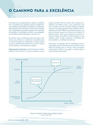 O CAMINHO PARA A EXCELÊNCIA


O caminho de uma organização em direção à excelência                  próprios produtos. Por essa razão, não conseguem es­
não é uma linha reta e tampouco pode ser comparado a                  tabelecer um objetivo claro e, por conseguinte, não
uma corrida de curta distância. Ao contrário, a melhor ana­           têm um plano que lhes permita alcançar resultados
logia aplicada é a de uma maratona. Trata-se de um desafio,           superiores. A organização que adota o Modelo de Ex­
que a organização só consegue suplantar com constância                celência da Gestão® (MEG) como referência para a sua
de propósitos e mobilização de todas as suas competên­                gestão consegue mapear com clareza seu negócio. O
cias. A melhor forma de descrição é o da curva “S”.                   primeiro passo é fazer uma avaliação da sua gestão e
                                                                      traçar um plano de melhoria do desempenho, o que
O caminho rumo à excelência apresenta marcos rele­                    significa, quase sempre, assegurar a qualidade dos
vantes que definem os estágios de maturidade para                     seus produtos e a satisfação dos clientes.
o sistema de gestão da organização. A figura abaixo
mostra o caminho representado na curva de evolução                    Nessa fase, os resultados não são significativos, mas a
de maturidade e seus respectivos estágios.                            organização percebe claramente uma melhoria na sua
                                                                      forma de atuação, pois, ao menos, todos conseguem
Organizações iniciantes não têm claramente identi­                    compreender melhor o seu papel e a direção para a
ficados os seus clientes e, às vezes, tampouco os seus                qual caminha a organização.




           Nível de maturidade

                                                                              Estado-da-arte

                                                                                                                 Classe
                                                                                                                 Mundial
         Excelência




                                    Implementando as
           Rumo à                    práticas de gestão
         Excelência




  Compromisso com
      a Excelência


                                                                                               Tempo e esforço




                                    Figura: Evolução e estágios de maturidade da gestão
                                                          Fonte: FNQ, 2006.



6 | Rumo à Excelência 2009 - 2010
 