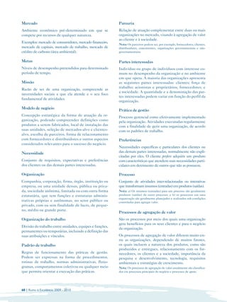 Mercado                                                  Parceria
Ambiente econômico pré-determinado em que se             Relação de atuação complementar entre duas ou mais
compete por recursos de qualquer natureza.               organizações no mercado, visando à agregação de valor
                                                         ao cliente e à sociedade.
Exemplos: mercado de consumidores, mercado financeiro,
                                                         Nota: Os parceiros podem ser, por exemplo, fornecedores, clientes,
mercado de capitais, mercado de trabalho, mercado de     distribuidores, concorrentes, organizações governamentais e não­
crédito de carbono (área ambiental).                     governamentaiss.


Metas                                                    Partes interessadas
Níveis de desempenho pretendidos para determinado        Indivíduo ou grupo de indivíduos com interesse co­
período de tempo.                                        mum no desempenho da organização e no ambiente
                                                         em que opera. A maioria das organizações apresenta
Missão                                                   as seguintes partes interessadas: clientes; força de
                                                         trabalho; acionistas e proprietários; fornecedores; e
Razão de ser de uma organização, compreende as
                                                         a sociedade. A quantidade e a denominação das par­
necessidades sociais a que ela atende e o seu foco
                                                         tes interessadas podem variar em função do perfil da
fundamental de atividades.
                                                         organização.
Modelo de negócio
                                                         Prática de gestão
Concepção estratégica da forma de atuação da or­
                                                         Processo gerencial como efetivamente implementado
ganização, podendo compreender definições como           pela organização. Atividades executadas regularmente
produtos a serem fabricados, local de instalação das     com a finalidade de gerir uma organização, de acordo
suas unidades, seleção de mercados-alvo e clientes­      com os padrões de trabalho.
alvo, escolha de parceiros, forma de relacionamento
com fornecedores e distribuidores e outros aspectos      Preferências
considerados relevantes para o sucesso do negócio.
                                                         Necessidades específicas e particulares dos clientes ou
Necessidade                                              das demais partes interessadas, normalmente não expli­
                                                         citadas por eles. O cliente prefere adquirir um produto
Conjunto de requisitos, expectativas e preferências      com características que atendem suas necessidades parti­
dos clientes ou das demais partes interessadas.          culares em detrimento de outros que não as possuem.

Organização                                              Processo
Companhia, corporação, firma, órgão, instituição ou      Conjunto de atividades inter-relacionadas ou interativas
empresa, ou uma unidade dessas, pública ou priva­        que transformam insumos (entradas) em produtos (saídas).
da, sociedade anônima, limitada ou com outra forma       Nota: a) Os insumos (entradas) para um processo são geralmente
estatutária, que tem funções e estruturas adminis­       produtos (saídas) de outro processo; e b) os processos em uma
                                                         organização são geralmente planejados e realizados sob condições
trativas próprias e autônomas, no setor público ou       controladas para agregar valor.
privado, com ou sem finalidade de lucro, de peque­
no, médio ou grande porte.
                                                         Processos de agregação de valor
Organização do trabalho                                  São os processos por meio dos quais uma organização
                                                         gera benefícios para os seus clientes e para o negócio
Divisão do trabalho entre unidades, equipes e funções,
                                                         da organização.
permanentes ou temporárias, incluindo a definição das
suas atribuições e vínculos.                             Os processos de agregação de valor diferem muito en­
                                                         tre as organizações, dependendo de muitos fatores,
Padrão de trabalho                                       os quais incluem a natureza dos produtos, como são
                                                         produzidos e entregues, relacionamento com os for­
Regras de funcionamento das práticas de gestão.          necedores, os clientes e a sociedade, importância da
Podem ser expressas na forma de procedimentos,           pesquisa e desenvolvimento, tecnologia, requisitos
rotinas de trabalho, normas administrativas, fluxo­      ambientais e estratégias de crescimento.
gramas, comportamentos coletivos ou qualquer meio        Nota: Os processos de agregação de valor usualmente são classifica­
que permita orientar a execução das práticas.            dos em processos principais do negócio e processos de apoio.




60 | Rumo à Excelência 2009 - 2010
 