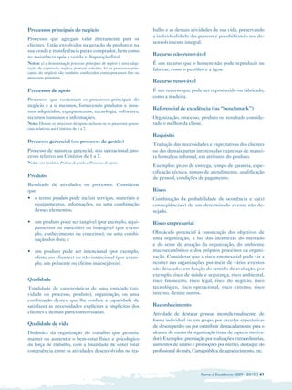 Processos principais do negócio                                        balho e as demais atividades de sua vida, preservando
                                                                       a individualidade das pessoas e possibilitando seu de­
Processos que agregam valor diretamente para os
                                                                       senvolvimento integral.
clientes. Estão envolvidos na geração do produto e na
sua venda e transferência para o comprador, bem como
                                                                       Recurso não-renovável
na assistência após a venda e disposição final.
Notas: a) a denominação processos principais do negócio é uma adap­    É um recurso que o homem não pode reproduzir ou
tação da expressão inglesa primary activities; b) os processos prin­   fabricar, como o petróleo e a água.
cipais do negócio são também conhecidos como processos fim ou
processos primários.
                                                                       Recurso renovável
Processos de apoio                                                     É um recurso que pode ser reproduzido ou fabricado,
                                                                       como a madeira.
Processos que sustentam os processos principais do 

negócio e a si mesmos, fornecendo produtos e insu­

                                                                       Referencial de excelência (ou “benchmark”)
mos adquiridos, equipamentos, tecnologia, softwares, 

recursos humanos e informações.
                                       Organização, processo, produto ou resultado conside­
Nota: Dentre os processos de apoio incluem-se os processos geren­
     rado o melhor da classe.
ciais relativos aos Critérios de 1 a 7.
                                                                       Requisito
Processo gerencial (ou processo de gestão)
                                                                       Tradução das necessidades e expectativas dos clientes
Processo de natureza gerencial, não operacional; pro­
                 ou das demais partes interessadas expressas de manei­
cesso relativo aos Critérios de 1 a 7.
                                ra formal ou informal, em atributos do produto.
Nota: ver também Prática de gestão e Processos de apoio.

                                                                       Exemplos: prazo de entrega, tempo de garantia, espe­
                                                                       cificação técnica, tempo de atendimento, qualificação
Produto                                                                de pessoal, condições de pagamento.
Resultado de atividades ou processos. Considerar
que:                                                                   Risco
• 	 termo produto pode incluir serviços, materiais e
  o                                                                    Combinação da probabilidade de ocorrência e da(s)
  equipamentos, informações, ou uma combinação                         conseqüência(s) de um determinado evento não de­
  desses elementos;                                                    sejado.

• 	 um produto pode ser tangível (por exemplo, equi­                   Risco empresarial
    pamentos ou materiais) ou intangível (por exem­
    plo, conhecimento ou conceitos), ou uma combi­                     Obstáculo potencial à consecução dos objetivos de
    nação dos dois; e                                                  uma organização, à luz das incertezas do mercado
                                                                       e do setor de atuação da organização, do ambiente
• 	 um produto pode ser intencional (por exemplo,                      macroeconômico e dos próprios processos da organi­
    oferta aos clientes) ou não-intencional (por exem­                 zação. Considerar que o risco empresarial pode vir a
    plo, um poluente ou efeitos indesejáveis).                         ocorrer nas organizações por meio de vários eventos
                                                                       não desejados em função do sentido de avaliação, por
                                                                       exemplo, risco de saúde e segurança, risco ambiental,
Qualidade                                                              risco financeiro, risco legal, risco do negócio, risco
Totalidade de características de uma entidade (ati­                    tecnológico, risco operacional, risco externo, risco
vidade ou processo, produto), organização, ou uma                      interno, dentre outros.
combinação destes, que lhe confere a capacidade de
satisfazer as necessidades explícitas e implícitas dos                 Reconhecimento
clientes e demais partes interessadas.                                 Atividade de destacar pessoas incondicionalmente, de
                                                                       forma individual ou em grupo, por exceder expectativas
Qualidade de vida                                                      de desempenho ou por contribuir destacadamente para o
Dinâmica da organização do trabalho que permite                        alcance de metas da organização (trata de aspecto motiva­
manter ou aumentar o bem-estar físico e psicológico                    dor). Exemplos: premiação por realizações extraordinárias,
da força de trabalho, com a finalidade de obter total                  aumentos de salário e promoções por mérito, destaque do
congruência entre as atividades desenvolvidas no tra­                  profissional do mês, Carta pública de agradecimento, etc.



                                                                                                Rumo à Excelência 2009 - 2010 | 61
 