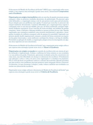 O documento do Modelo de Excelência da Gestão® (MEG) que a organização utiliza nesse
estágio, e que expressa uma orientação à gestão nesse nível, é denominado Compromisso
com a Excelência.

Organizações em estágios intermediários estão em uma fase de grande entusiasmo porque
começam a obter os primeiros resultados decorrentes da padronização. Os processos agora
estão delineados, e a organização começa a sair de uma postura reativa para, pró-ativamente,
buscar soluções para seus problemas mais agudos. É natural que nessa fase os processos não
estejam totalmente disseminados. A primeira dificuldade que a organização busca superar é
a integração entre as suas áreas de trabalho, para que, de forma coordenada, consigam imple­
mentar melhorias sustentáveis. Essa é uma fase de muita atividade, mas também de grandes
conquistas. Assim, é fácil para a liderança mobilizar as pessoas na busca da sua visão. Aquelas
organizações que conseguem estabelecer uma estrutura interfuncional e aprendem a acom­
panhar os projetos de melhoria conseguem subir de patamar de maturidade. Superando esse
primeiro grande desafio organizacional, começam a atender de forma consistente aos requisi­
tos das partes interessadas, e assim melhoram a satisfação dos clientes e da força de trabalho.
Persistindo na aplicação do modelo, as organizações atingem níveis de desempenho em algu­
mas áreas superiores aos seus concorrentes.

O documento do Modelo de Excelência da Gestão® que a organização neste estágio utiliza e
que expressa uma orientação à gestão nesse nível, é o Rumo à Excelência.

Organizações em estágios avançados no caminho da excelência têm um sistema de ges­
tão delineado e implementado. Avaliam e melhoram de forma rotineira os seus resultados
e as suas práticas de gestão. Claramente, apresentam resultados acima dos concorrentes em
várias áreas, mas têm dificuldade em alcançar os referenciais de excelência. O fundamento
cuja aplicação é crítica e coloca em prova essas organizações é a constância de propósitos.
Elas se vêem de frente aos problemas crônicos e culturais não resolvidos. Quando percebem
que para resolver esses problemas precisam promover maior integração interna e desenvol­
ver parcerias, é aí que encontram a solução e, então, voltam a melhorar seus resultados e se
tornam um referencial de excelência.

Organizações nesse estágio utilizam o documento do Modelo de Excelência da Gestão® que
expressa uma orientação à gestão nesse nível: os Critérios de Excelência.




                                                                                        Rumo à Excelência 2009 - 2010 | 7
 