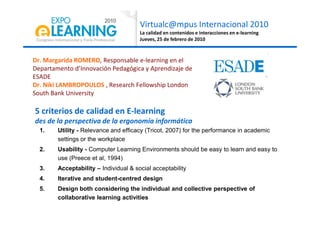 Virtualc@mpus Internacional 2010
La calidad en contenidos e interacciones en e-learning
Jueves, 25 de febrero de 2010
Dr. Margarida ROMERO, Responsable e-learning en el
Departamento d’Innovación Pedagógica y Aprendizaje de
ESADE
Dr. Niki LAMBROPOULOS , Research Fellowship London
South Bank University
5 criterios de calidad en E-learning
1. Utility - Relevance and efficacy (Tricot, 2007) for the performance in academic
settings or the workplace
2. Usability - Computer Learning Environments should be easy to learn and easy to
use (Preece et al, 1994)
3. Acceptability – Individual & social acceptability
4. Iterative and student-centred design
5. Design both considering the individual and collective perspective of
collaborative learning activities
5 criterios de calidad en E-learning
des de la perspectiva de la ergonomía informática
 