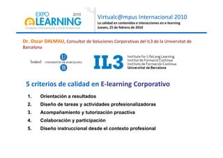Virtualc@mpus Internacional 2010
La calidad en contenidos e interacciones en e-learning
Jueves, 25 de febrero de 2010
Dr. Oscar DALMAU, Consultor de Soluciones Corporativas del IL3 de la Universitat de
Barcelona
1. Orientación a resultados
2. Diseño de tareas y actividades profesionalizadoras
3. Acompañamiento y tutorización proactiva
4. Colaboración y participación
5. Diseño instruccional desde el contexto profesional
5 criterios de calidad en E-learning Corporativo
 