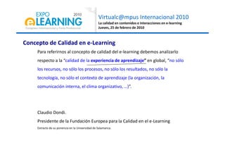 Virtualc@mpus Internacional 2010
La calidad en contenidos e interacciones en e-learning
Jueves, 25 de febrero de 2010
Concepto de Calidad en e-Learning
Para referirnos al concepto de calidad del e-learning debemos analizarlo
respecto a la “calidad de la experiencia de aprendizaje” en global, “no sólo
los recursos, no sólo los procesos, no sólo los resultados, no sólo la
tecnología, no sólo el contexto de aprendizaje (la organización, latecnología, no sólo el contexto de aprendizaje (la organización, la
comunicación interna, el clima organizativo, …)”.
Claudio Dondi.
Presidente de la Fundación Europea para la Calidad en el e-Learning
Extracto de su ponencia en la Universidad de Salamanca.
 