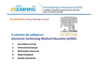 Virtualc@mpus Internacional 2010
La calidad en contenidos e interacciones en e-learning
Jueves, 25 de febrero de 2010
Ricard Robledo, eProduct Manager, Elsevier
5 criterios de calidad en
1. Accredited activity
2. Instructional design
3. Multimedia resources
4. Rapid feedback
5. Quality Standards
5 criterios de calidad en
electronic Continuing Medical Education (eCME)
 