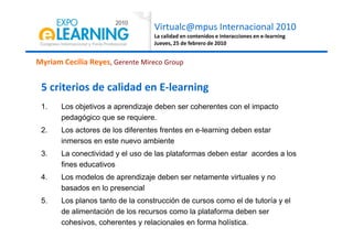 Virtualc@mpus Internacional 2010
La calidad en contenidos e interacciones en e-learning
Jueves, 25 de febrero de 2010
1. Los objetivos a aprendizaje deben ser coherentes con el impacto
pedagógico que se requiere.
Myriam Cecilia Reyes, Gerente Mireco Group
5 criterios de calidad en E-learning
2. Los actores de los diferentes frentes en e-learning deben estar
inmersos en este nuevo ambiente
3. La conectividad y el uso de las plataformas deben estar acordes a los
fines educativos
4. Los modelos de aprendizaje deben ser netamente virtuales y no
basados en lo presencial
5. Los planos tanto de la construcción de cursos como el de tutoría y el
de alimentación de los recursos como la plataforma deben ser
cohesivos, coherentes y relacionales en forma holística.
 