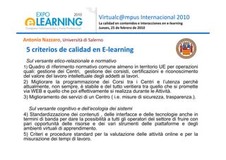 Virtualc@mpus Internacional 2010
La calidad en contenidos e interacciones en e-learning
Jueves, 25 de febrero de 2010
Antonio Nazzaro, Università di Salerno
5 criterios de calidad en E-learning
Sul versante etico-relazionale e normativo
1) Quadro di riferimento normativo comune almeno in territorio UE per operazioni
quali: gestione dei Centri, gestione dei corsisti, certificazioni e riconoscimento
del valore del lavoro intellettuale degli addetti ai lavori.
2) Migliorare la programmazione dei Corsi tra i Centri e l’utenza perché2) Migliorare la programmazione dei Corsi tra i Centri e l’utenza perché
attualmente, non sempre, è stabile e del tutto veritiera tra quello che si promette
via WEB e quello che poi effettivamente si realizza durante le Attività.
3) Miglioramento dei servizi di un Centro ( i.e. misure di sicurezza, trasparenza.).
Sul versante cognitivo e dell’ecologia dei sistemi
4) Standardizzazione dei contenuti , delle interfacce e delle tecnologie anche in
termini di banda per dare la possibilità a tutti gli operatori del settore di fruire con
pari opportunità delle risorse e dei vari strumenti delle piattaforme e degli
ambienti virtuali di apprendimento.
5) Criteri e procedure standard per la valutazione delle attività online e per la
misurazione dei tempi di lavoro.
 