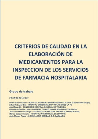 Dirección General de Farmacia y Productos Sanitarios
Septiembre 2022 Página 1
CRITERIOS DE CALIDAD EN LA
ELABORACIÓN DE
MEDICAMENTOS PARA LA
INSPECCION DE LOS SERVICIOS
DE FARMACIA HOSPITALARIA
Grupo de trabajo
Farmacéuticos:
Pedro García Salom – HOSPITAL GENERAL UNIVERSITARIO ALICANTE (Coordinador Grupo)
Eduardo López Briz - HOSPITAL UNIVERSITARIO Y POLITÉCNICO LA FE
Ana Moya Gil – CONSORCIO HOSPITAL GENERAL DE VALENCIA
Francisco Ferriols Lisart - HOSPITAL CLINICO UNIVERSITARIO DE VALENCIA
José Luis Marco Garbayo – SOCIEDAD VALENCIANA FARMACIA HOSPITALARIA
Marisa Gaspar Carreño - HOSPITAL INTERMUTUAL DE LEVANTE
Julio Muelas Tirado – CONSELLERIA SANIDAD. D.G. FARMACIA
 