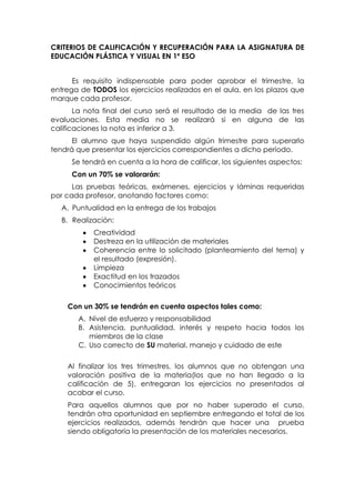 CRITERIOS DE CALIFICACIÓN Y RECUPERACIÓN PARA LA ASIGNATURA DE
EDUCACIÓN PLÁSTICA Y VISUAL EN 1º ESO
Es requisito indispensable para poder aprobar el trimestre, la
entrega de TODOS los ejercicios realizados en el aula, en los plazos que
marque cada profesor.
La nota final del curso será el resultado de la media de las tres
evaluaciones. Esta media no se realizará si en alguna de las
calificaciones la nota es inferior a 3.
El alumno que haya suspendido algún trimestre para superarlo
tendrá que presentar los ejercicios correspondientes a dicho período.
Se tendrá en cuenta a la hora de calificar, los siguientes aspectos:
Con un 70% se valorarán:
Las pruebas teóricas, exámenes, ejercicios y láminas requeridas
por cada profesor, anotando factores como:
A. Puntualidad en la entrega de los trabajos
B. Realización:
Creatividad
Destreza en la utilización de materiales
Coherencia entre lo solicitado (planteamiento del tema) y
el resultado (expresión).
Limpieza
Exactitud en los trazados
Conocimientos teóricos
Con un 30% se tendrán en cuenta aspectos tales como:
A. Nivel de esfuerzo y responsabilidad
B. Asistencia, puntualidad, interés y respeto hacia todos los
miembros de la clase
C. Uso correcto de SU material, manejo y cuidado de este
Al finalizar los tres trimestres, los alumnos que no obtengan una
valoración positiva de la materia(los que no han llegado a la
calificación de 5), entregaran los ejercicios no presentados al
acabar el curso.
Para aquellos alumnos que por no haber superado el curso,
tendrán otra oportunidad en septiembre entregando el total de los
ejercicios realizados, además tendrán que hacer una prueba
siendo obligatoria la presentación de los materiales necesarios.

 