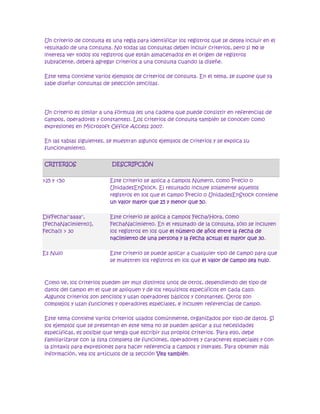  HYPERLINK quot;
javascript:AlterAllDivs('none');quot;
 Ocultar todo<br />Un criterio de consulta es una regla para identificar los registros que se desea incluir en el resultado de una consulta. No todas las consultas deben incluir criterios, pero si no le interesa ver todos los registros que están almacenados en el origen de registros subyacente, deberá agregar criterios a una consulta cuando la diseñe.<br />Este tema contiene varios ejemplos de criterios de consulta. En el tema, se supone que ya sabe diseñar consultas de selección sencillas.<br />Un criterio es similar a una fórmula (es una cadena que puede consistir en referencias de campos, operadores (operador: signo o símbolo que especifica el tipo de cálculo que se debe llevar a cabo en una expresión. Hay operadores matemáticos, comparativos, lógicos y referenciales.) y constantes (constante: valor que no ha sido calculado y que, por tanto, no varía. Por ejemplo, el número 210 y el texto quot;
Ingresos trimestralesquot;
 son constantes. Las expresiones, o los valores resultantes de ellas, no son constantes.)). Los criterios de consulta también se conocen como expresiones en Microsoft Office Access 2007.<br />En las tablas siguientes, se muestran algunos ejemplos de criterios y se explica su funcionamiento. <br />CriteriosDescripción>25 y <50Este criterio se aplica a campos Número, como Precio o UnidadesEnStock. El resultado incluye solamente aquellos registros en los que el campo Precio o UnidadesEnStock contiene un valor mayor que 25 y menor que 50.DifFecha(quot;
aaaaquot;
, [FechaNacimiento], Fecha()) > 30Este criterio se aplica a campos Fecha/Hora, como FechaNacimiento. En el resultado de la consulta, sólo se incluyen los registros en los que el número de años entre la fecha de nacimiento de una persona y la fecha actual es mayor que 30. Es NuloEste criterio se puede aplicar a cualquier tipo de campo para que se muestren los registros en los que el valor de campo sea nulo. <br />Como ve, los criterios pueden ser muy distintos unos de otros, dependiendo del tipo de datos del campo en el que se apliquen y de los requisitos específicos en cada caso. Algunos criterios son sencillos y usan operadores básicos y constantes. Otros son complejos y usan funciones y operadores especiales, e incluyen referencias de campo.<br />Este tema contiene varios criterios usados comúnmente, organizados por tipo de datos. Si los ejemplos que se presentan en este tema no se pueden aplicar a sus necesidades específicas, es posible que tenga que escribir sus propios criterios. Para ello, debe familiarizarse con la lista completa de funciones, operadores y caracteres especiales y con la sintaxis para expresiones para hacer referencia a campos y literales. Para obtener más información, vea los artículos de la sección Vea también.<br />Aquí verá dónde y cómo se agregan los criterios. Para agregar un criterio a una consulta, debe abrirla en la vista Diseño. Después, identifique los campos para los que desea especificar criterios. Si el campo no está aún en la cuadrícula de diseño, agréguelo arrastrándolo desde la ventana de diseño de la consulta hasta la cuadrícula, o bien, haciendo doble clic en el campo (De este modo, se agrega automáticamente a la siguiente columna vacía de la cuadrícula.). Por último, escriba los criterios en la fila Criterios.<br />Los criterios que especifique para los distintos campos en la fila Criterios se combinan mediante el operador Y. Dicho de otro modo, los criterios especificados en los campos Ciudad y fecha Nacimiento se interpretan así:<br />Ciudad = quot;
Chicagoquot;
 Y fecha Nacimiento < AgregFecha (quot;
aaaaquot;
, -40, Fecha())<br /> Los campos Ciudad y Fecha Nacimiento incluyen criterios.<br /> Sólo los registros cuyo valor para el campo Ciudad sea Chicago se ajustarán al criterio.<br /> Sólo los registros que tengan como mínimo 40 años de antigüedad se ajustarán al criterio.<br /> Sólo los registros que cumplan los dos criterios se incluirán en los resultados.<br />¿Y si sólo desea que se cumpla una de estas condiciones? Es decir, si tiene criterios alternativos, ¿cómo lo expresa?<br />Si tiene criterios alternativos, o dos conjuntos de criterios independientes donde basta con que se cumpla un conjunto, use las filas Criterios y o en la cuadrícula de diseño.<br /> El criterio Ciudad se especifica en la fila Criterios.<br /> El criterio Fecha Nacimiento se especifica en la fila O.<br />Los criterios especificados en las filas Criterios y o se combinan utilizando el operador O, como se muestra a continuación:<br />Ciudad = quot;
Chicagoquot;
 O Fecha Nacimiento < AgregFecha(quot;
aaaaquot;
, -40, Fecha())<br />Si necesita especificar más alternativas, use las filas situadas debajo de la fila o.<br />Antes de continuar con los ejemplos, tenga en cuenta lo siguiente:<br />Si los criterios son temporales o cambian a menudo, puede filtrar el resultado de la consulta en lugar de estar modificando continuamente los criterios. Un filtro es un criterio temporal que cambia el resultado de la consulta sin modificar el diseño de ésta. Para obtener más información sobre los filtros, vea el artículo Filtrar: limitar el número de registros en una vista.<br />Si los campos de criterios no cambian pero los valores que le interesan sí cambian con frecuencia, puede crear una consulta de parámetros. Una consulta de parámetros solicita al usuario valores de campos y luego utiliza estos valores para crear los criterios de consulta. Para obtener más información sobre las consultas de parámetros, vea el artículo Usar parámetros en consultas e informes.<br />