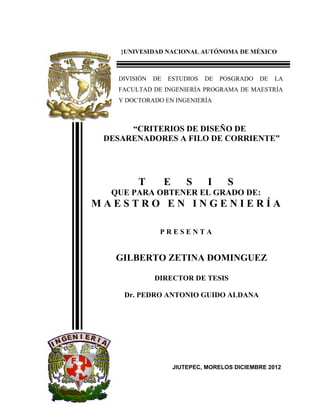 }UNIVESIDAD NACIONAL AUTÓNOMA DE MÉXICO
DIVISIÓN DE ESTUDIOS DE POSGRADO DE LA
FACULTAD DE INGENIERÍA PROGRAMA DE MAESTRÍA
Y DOCTORADO EN INGENIERÍA
“CRITERIOS DE DISEÑO DE
DESARENADORES A FILO DE CORRIENTE”
T E S I S
QUE PARA OBTENER EL GRADO DE:
M A E S T R O E N I N G E N I E R Í A
P R E S E N T A
GILBERTO ZETINA DOMINGUEZ
DIRECTOR DE TESIS
Dr. PEDRO ANTONIO GUIDO ALDANA
JIUTEPEC, MORELOS DICIEMBRE 2012
 