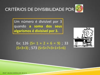CRITÉRIOS DE DIVISIBILIDADE POR
Um número é divisível por 3
quando a soma dos seus
algarismos é divisível por 3.
Ex: 126 (S= 1 + 2 + 6 = 9) ; 33
(S=3+3) ; 573 (S=5+7+3=1+5=6)
PROFª HELENA BORRALHO 2012/13
 
