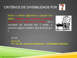 CRITÉRIOS DE DIVISIBILIDADE POR
Tomar o último algarismo e calcular seu
dobro. Subtrair esse resultado do número
formado pelos algarismos restantes. Se o
resultado for divisível por 7 então, o
número original também será divisível por
7.
EX: 476
6 x 2 = 12
47 – 12 = 35 : como 35 é divisível por 7 , 476 também é divisível.
PROFª HELENA BORRALHO 2012/13
 