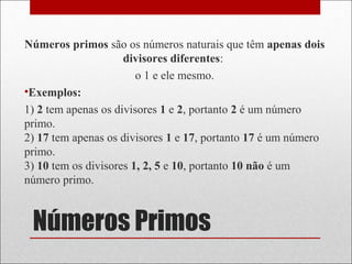 Números Primos
Números primos são os números naturais que têm apenas dois
divisores diferentes:
o 1 e ele mesmo.
•Exemplos:
1) 2 tem apenas os divisores 1 e 2, portanto 2 é um número
primo.
2) 17 tem apenas os divisores 1 e 17, portanto 17 é um número
primo.
3) 10 tem os divisores 1, 2, 5 e 10, portanto 10 não é um
número primo.
 