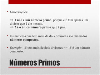 Números Primos
• Observações:
=> 1 não é um número primo, porque ele tem apenas um
divisor que é ele mesmo.
=> 2 é o único número primo que é par.
• Os números que têm mais de dois divisores são chamados
números compostos.
• Exemplo: 15 tem mais de dois divisores => 15 é um número
composto.
 