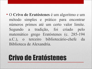 Crivo de Eratóstenes
• O Crivo de Eratóstenes é um algoritmo e um
método simples e prático para encontrar
números primos até um certo valor limite.
Segundo a tradição, foi criado pelo
matemático grego Eratóstenes (c. 285-194
a.C.), o terceiro bibliotecário-chefe da
Biblioteca de Alexandria.
 