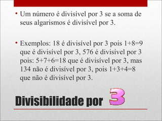 Divisibilidade por
• Um número é divisível por 3 se a soma de
seus algarismos é divisível por 3.
• Exemplos: 18 é divisível por 3 pois 1+8=9
que é divisível por 3, 576 é divisível por 3
pois: 5+7+6=18 que é divisível por 3, mas
134 não é divisível por 3, pois 1+3+4=8
que não é divisível por 3.
 