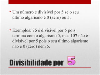 Divisibilidade por
• Um número é divisível por 5 se o seu
último algarismo é 0 (zero) ou 5.
• Exemplos: 75 é divisível por 5 pois
termina com o algarismo 5, mas 107 não é
divisível por 5 pois o seu último algarismo
não é 0 (zero) nem 5.
 