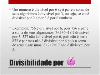Divisibilidade por
• Um número é divisível por 6 se é par e a soma de
seus algarismos é divisível por 3, ou seja, se ele é
divisível por 2 e por 3 é por 6 também.
• Exemplos: 756 é divisível por 6, pois 756 é par e
a soma de seus algarismos: 7+5+6=18 é divisível
por 3, 527 não é divisível por 6, pois não é par e
872 é par mas não é divisível por 6 pois a soma
de seus algarismos: 8+7+2=17 não é divisível por
3.
 
