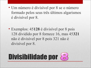 Divisibilidade por
• Um número é divisível por 8 se o número
formado pelos seus três últimos algarismos
é divisível por 8.
• Exemplos: 45128 é divisível por 8 pois
128 dividido por 8 fornece 16, mas 45321
não é divisível por 8 pois 321 não é
divisível por 8.
 