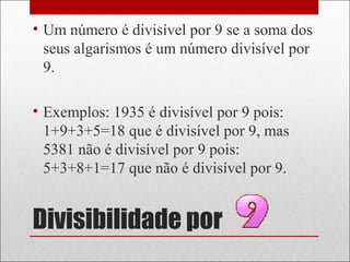 Divisibilidade por
• Um número é divisível por 9 se a soma dos
seus algarismos é um número divisível por
9.
• Exemplos: 1935 é divisível por 9 pois:
1+9+3+5=18 que é divisível por 9, mas
5381 não é divisível por 9 pois:
5+3+8+1=17 que não é divisível por 9.
 