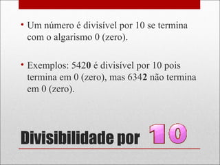 Divisibilidade por
• Um número é divisível por 10 se termina
com o algarismo 0 (zero).
• Exemplos: 5420 é divisível por 10 pois
termina em 0 (zero), mas 6342 não termina
em 0 (zero).
 