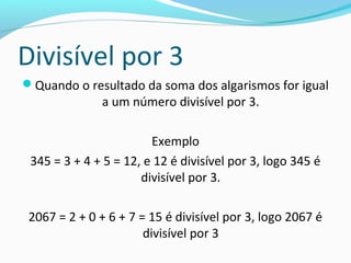 Divisível por 3
Quando o resultado da soma dos algarismos for igual
a um número divisível por 3.
Exemplo
345 = 3 + 4 + 5 = 12, e 12 é divisível por 3, logo 345 é
divisível por 3.
2067 = 2 + 0 + 6 + 7 = 15 é divisível por 3, logo 2067 é
divisível por 3
 