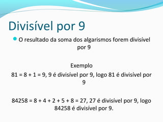 Divisível por 9
O resultado da soma dos algarismos forem divisível
por 9
Exemplo
81 = 8 + 1 = 9, 9 é divisível por 9, logo 81 é divisível por
9
84258 = 8 + 4 + 2 + 5 + 8 = 27, 27 é divisível por 9, logo
84258 é divisível por 9.
 