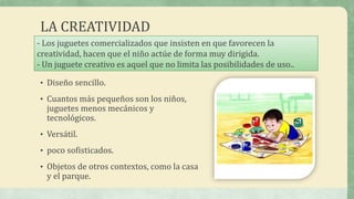 LA CREATIVIDAD
• Diseño sencillo.
• Cuantos más pequeños son los niños,
juguetes menos mecánicos y
tecnológicos.
• Versátil.
• poco sofisticados.
• Objetos de otros contextos, como la casa
y el parque.
- Los juguetes comercializados que insisten en que favorecen la
creatividad, hacen que el niño actúe de forma muy dirigida.
- Un juguete creativo es aquel que no limita las posibilidades de uso..
 