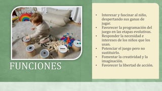 FUNCIONES
• Interesar y fascinar al niño,
despertando sus ganas de
jugar.
• Favorecer la programación del
juego en las etapas evolutivas.
• Responder la necesidad e
intereses de los niños que los
usan.
• Potenciar el juego pero no
sustituirlo.
• Fomentar la creatividad y la
imaginación.
• Favorecer la libertad de acción.
 