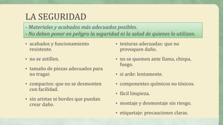LA SEGURIDAD
• acabados y funcionamiento
resistente.
• no se astillen.
• tamaño de piezas adecuados para
no tragar.
• compactos: que no se desmonten
con facilidad.
• sin aristas ni bordes que puedan
crear daño.
• texturas adecuadas: que no
provoquen daño.
• no se quemen ante llama, chispa,
fuego.
• si arde: lentamente.
• componentes químicos no tóxicos.
• fácil limpieza.
• montaje y desmontaje sin riesgo.
• etiquetaje: precauciones claras.
- Materiales y acabados más adecuados posibles.
- No deben poner en peligro la seguridad ni la salud de quienes lo utilizan.
 