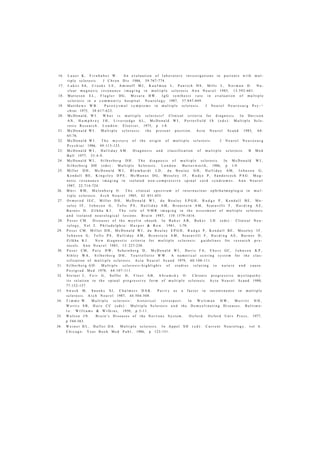 16. L a u e r K , F i r n h a b e r W . A n e v a l u a t i o n o f l a b o r a t o r y i n v e s t i g a t i o n s i n p a t i e n t s w i t h m u l -
t i p l e s c l e r o s i s . J C h r o n D i s 1986, 39:767-774.
17. L u k e s SA, C r o o k s L E , A m i n o f f M J , K a u f m a n L , P a n i t c h H S , M i l l s L , N o r m a n D . N u -
c l e a r m a g n e t i c r e s o n a n c e i m a g i n g i n m u l t i p l e s c l e r o s i s A n n N e u r o l 1983, 13:592-601.
18. M a t t e s o n E L , F l a g l e r D G , M e s a r a B W . I g G s y n t h e s i s r a t e i n e v a l u a t i o n o f m u l t i p l e
s c l e r o s i s in a c o m m u n i t y h o s p i t a l . N e u r o l o g y 1987, 37:847-849.
19. M a t t h e w s W B . P a r o x y s m a l s y m p t o m s i n m u l t i p l e s c l e r o s i s . J N e u r o l N e u r o s u r g P s y - ¬
c h i a t 1975, 38:617-623.
20. M c D o n a l d , W I . W h a t i s m u l t i p l e s c l e r o s i s ? C l i n i c a l c r i t e r i a f o r d i a g n o s i s . I n D a v i s o n
A N , H u m p h r e y J H , L i v e r s e d g e A L , M c D o n a l d W I , P o r t e r f i e l d J S ( e d s ) : M u l t i p l e S c l e -
r o s i s R e s e a r c h . L o n d o n : E l s e v i e r , 1975, p 1-8.
21. M c D o n a l d W I . M u l t i p l e s c l e r o s i s : t h e p r e s e n t p o s i t i o n . A c t a N e u r o l S c a n d 1983, 6 8 :
65-76.
22. M c D o n a l d W I . T h e m y s t e r y o f t h e o r i g i n o f m u l t i p l e s c l e r o s i s . J N e u r o l N e u r o s u r g
P s y c h i a t 1986, 49:113-123.
23. M c D o n a l d W I , H a l l i d a y A M . D i a g n o s i s a n d c l a s s i f i c a t i o n o f m u l t i p l e s c l e r o s i s . B M e d
B u l l 1977, 33:4-9.
24. M c D o n a l d W I , S i l b e r b e r g D H . T h e d i a g n o s i s o f m u l t i p l e s c l e r o s i s . I n M c D o n a l d W I ,
S i l b e r b e r g DH ( e d s ) : M u l t i p l e S c l e r o s i s . L o n d o n : B u t t e r w o r t h , 1986, p 1-9.
25. M i l l e r D H , M c D o n a l d W I , B l u m h a r d t L D , d u B o u l a y G H , H a l l i d a y A M , J o h n s o n G ,
K e n d a l l B E , K i n g s l e y D P E , M c M a n u s D G , M o s e l e y I F , R u d j e P , S a n d e r c o c k P A G . M a g -
n e t i c r e s o n a n c e i m a g i n g i n i s o l a t e d n o n - c o m p r e s s i v e s p i n a l c o r d s y n d r o m e s . A n n N e u r o l
1987, 22:714-724.
26. M ü r i R M , M e l e n b e r g O . T h e c l i n i c a l s p e c t r u m o f i n t e r n u c l e a r o p h t h a l m o p l e g i a i n m u l -
t i p l e s c l e r o s i s . A r c h N e u r o l 1985, 42 : 851-855.
27. O r m e r o d I E C , M i l l e r D H , M c D o n a l d W I , d u B o u l a y E P G H , R u d g e P , K e n d a l l B E , M o -
s e l e y I F , J o h n s o n G , T o f t s P S , H a l l i d a y A M , B r o n s t e i n A M , S c a r a v i l l i F , H a r d i n g A E ,
B a r n e s D , Z i l k h a K J . T h e r o l e o f N M R i m a g i n g i n t h e a s s e s m e n t o f m u l t i p l e s c l e r o s i s
a n d i s o l a t e d n e u r o l o g i c a l l e s i o n s . B r a i n 1987, 110 : 1579-1616.
28. P o s e r C M . D i s e a s e s o f t h e m y e l i n s h e a t h . I n B a k e r A B , B a k e r L H ( e d s ) : C l i n i c a l N e u -
r o l o g y , V o l 2. P h i l a d e l p h i a : H a r p e r & R o w . 1981, 1-70.
29. P o s e r C M . M i l l e r D H , M c D o n a l d W I , d u B o u l a y E P G H , R u d g e P , K e n d a l l B E , M o s e l e y I F ,
J o h n s o n G , T o f t s P S , H a l l i d a y A M , B r o n s t e i n A M , S c a r a v i l l i F , H a r d i n g A E , B a r n e s D ,
Z i l k h a K J . N e w d i a g n o s t i c c r i t e r i a f o r m u l t i p l e s c l e r o s i s : g u i d e l i n e s for r e s e a r c h p r o -
t o c o l s . A n n N e u r o l 1983, 13 : 227-230.
30. P o s e r CM, P a t y D W , S c h e i n b e r g D , M c D o n a l d W I , D a v i s F A , E b e r s GC, J o h n s o n K P ,
S i b l e y W A , S i l b e r b e r g D H , T o u r t e l l o t t e W W . A n u m e r i c a l s c o r i n g s y s t e m for t h e c l a s -
s i f i c a t i o n o f m u l t i p l e s c l e r o s i s . A c t a N e u r o l S c a n d 1979, 60:100-111.
31. S i l b e r b e r g G D . M u l t i p l e s c l e r o s i s - h i g h l i g h t s o f s t u d i e s r e l a t i n g t o n a t u r e a n d c a u s e .
P o s t g r a d M e d 1978, 64:107-111.
32. S t e i n e r J , F e i r G , S o f f e r D , F l e e t A B , A b r a m s k y O . C h r o n i c p r o g r e s s i v e m y e l o p a t h y :
i t s r e l a t i o n t o t h e s p i n a l p r o g r e s s i v e f o r m o f m u l t i p l e s c l e r o s i s . A c t a N e u r o l S c a n d 1988,
77:152-157.
33. S w a s h M , S n o o k s S J , C h a l m e r s D A K . P a r i t y a s a f a c t o r i n i n c o n t i n e n c e i n m u l t i p l e
s c l e r o s i s . A r c h N e u r o l 1987, 44:504-508.
34. T i m m e W . M u l t i p l e s c l e r o s i s : h i s t o r i c a l r e t r o s p e c t . I n W o l t m a n H W , M e r r i t t H H ,
W o r t i s S B , H a r e C C ( e d s ) : M u l t i p l e S c l e r o s i s a n d t h e D e m y e l i n a t i n g D i s e a s e s . B a l t i m o -
r e : W i l l i a m s & W i l k i n s , 1950, p 3-11.
35. W a l t o n J N . B r a i n ' s D i s e a s e s o f t h e N e r v o u s S y s t e m . O x f o r d : O x f o r d U n i v P r e s s , 1977,
p 544-563.
36. W e i n e r H L , H a f l e r D A . M u l t i p l e s c l e r o s i s . I n A p p e l S H ( e d ) : C u r r e n t N e u r o l o g y , vol 6 .
C h i c a g o : Y e a r B o o k M e d P u b l , 1986, p 123-151.
 