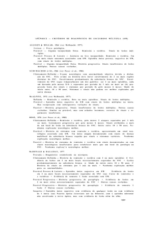 A P Ê N D I C E — C R I T É R I O S D E D I A G N Ó S T I C O D E E S C L E R O S E M Ú L T I P L A ( E M )
A L L I S O N & M I L L A R , 1964 (ver M c D o n a l d , 1977)
C e r t e z a — P r o v a p a t o l ó g i c a .
P r o v á v e l — A l g u m a i n c a p a c i d a d e física. R e m i s s ã o e recidiva. S i n a i s de l e s õ e s m ú l -
t i p l a s .
P r o v á v e l P r e c o c e & L a t e n t e — A u s ê n c i a ou l e v e i n c a p a c i d a d e . R e m i s s ã o e recidiva. Um
o u m a i s s i n a i s a n o r m a i s a s s o c i a d o s c o m E M . E p i s ó d i o ú n i c o precoce, s u g e s t i v o d e EM,
c o m s i n a i s d e l e s õ e s m ú l t i p l a s .
P o s s í v e l — A l g u m a i n c a p a c i d a d e física. H i s t ó r i a p r o g r e s s i v a . S i n a i s i n s u f i c i e n t e s de l e s õ e s
m ú l t i p l a s . O u t r a s c a u s a s e x c l u í d a s .
S C H U M A C H E R et ftl., 1966 (ver P o s e r et al., 1983)
C l i n i c a m e n t e D e f i n i d a — E x a m e n e u r o l ó g i c o c o m a n o r m a l i d a d e o b j e t i v a d e v i d a a d i s f u n -
ç ã o do S N C . P e l o ex'am« ou h i s t ó r i a d e v e h a v e r e n v o l v i m e n t o de 2 ou m a i s r e g i õ e s
d i s t i n t a s d o S N C . E n v o l v i m e n t o p r e d o m i n a n t e d a s u b s t â n c i a b r a n c a d o S N C . E n v o l -
v i m e n t o d o S N C s e g u e t e m p o r a l m e n t e u m d o s p a d r õ e s : (a) 2 o u m a i s episódios, cada
um d u r a n d o p e l o m e n o s 24 h e s e p a r a d o s por p e r í o d o de 1 m ê s ou m a i s ou (b) pro-
g r e s s ã o l e n t a d o s s i n a i s e s i n t o m a s por p e r í o d o de p e l o m e n o s 6 m e s e s . I d a d e de
inicio entre. 10 e 50 a n o s . S i n t o m a s e s i n a i s n ã o p o d e m s e r m e l h o r e x p l i c a d o s por
o u t r a d o e n ç a .
M c A L P I N E , 1972 (ver M c D o n a l d , 1977)
D e f i n i d a — R e m i s s ã o e recidiva. D o i s ou m a i s e p i s ó d i o s . S i n a i s de l e s õ e s m ú l t i p l a s .
P r o v á v e l — E p i s ó d i o ú n i c o s u g e s t i v o d e E M c o m s i n a i s d e l e s õ e s m ú l t i p l a s n o início.
B o a r e c u p e r a ç ã o c o m s u b s e q u e n t e s v a r i a ç õ e s d e s i n a i s .
P o s s í v e l — H i s t ó r i a p r o g r e s s i v a . S i n a i s i n s u f i c i e n t e s de l e s õ e s m ú l t i p l a s . O u t r a s c a u s a s
e x c l u í d a s . S i m i l a r ou provável, m a s c o m a c h a d o s i n c o m u n s , e s c a s s e z de s i n a i s e s e -
g u i m e n t o insuficiente.
R O S E , 1976 (ver P o s e r et al., 1983)
C l i n i c a m e n t e D e f i n i d a — R e m i s s ã o e recidiva, pelo m e n o s 2 a t a q u e s s e p a r a d o s por 1 m ê s
ou m a i s . L e n t a m e n t e p r o g r e s s i v a por p e i o m e n o s 6 m e s e s . S i n a i s a t r i b u í d o s a m a i s
de um local de l e s ã o na s u b s t â n c i a b r a n c a do S N C . I n í c i o e n t r e 10 e 50 a n o s . N e -
n h u m a e x p l i c a ç ã o n e u r o l ó g i c a m e l h o r .
P r o v á v e l — H i s t ó r i a de s i n t o m a s c o m r e m i s s ã o e recidiva, a p r e s e n t a n d o um sinal n e u -
r o l ó g i c o a s s o c i a d o c o m E M . U m ú n i c o ataquie d o c u m e n t a d o c o m s i n a i s d e d o e n ç a
m u l t i f o c a l d a s u b s t â n c i a b r a n c a s e g u i d a p o r s i n a i s e s i n t o m a s variáveis. N e n h u m a
e x p l i c a ç ã o n e u r o l ó g i c a m e l h o r .
P o s s í v e l — H i s t ó r i a de s i n t o m a s de r e m i s s ã o e r e c i d i v a s e m s i n a i s d o c u m e n t a d o s ou c o m
s i n a i s n e u r o l ó g i c o s i n s u f i c i e n t e s p a r a e s t a b e l e c e r m a i s q u e u m local d e p a t o l o g i a n o
S N C . N e n h u m a e x p L c a ç ^ o n e u r o l ó g i c a m e l h o r .
M c D O N A L D & H A L L I D A Y , 1977
P r o v a d a — D i a g n ó s t i c o e s t a b e l e c i d o na n e c r o p s i a .
C l i n i c a m e n t e D e f i n i d a — H i s t ó r i a de r e m i s s ã o e r e c i d i v a c o m 2 ou m a i s e p i s ó d i o s -f- E v i -
d ê n c i a de l e s õ e s em 2 ou m a i s locais n e c e s s a r i a m e n t e s e p a r a d o s do S N C + L e s õ e s
p r e d o m i n a n t e m e n t e na s u b s t â n c i a b r a n c a -j- I d a d e de i n í c i o e n t r e 10 e 50 a n o s -f
H i s t ó r i a de s i n a i s ou s i n t o m a s por 1 a n o ou m a i s + N e n h u m a e x p l i c a ç ã o m e l h o r
p a r a a s a n o r m a l i d a d e s .
P r o v á v e l P r e c o c e & L a t e n t e — E p i s ó d i o ú n i c o s u g e s t i v o em EM E v i d ê n c i a de l e s õ e s
em 2 ou m a i s l o c a i s n e c e s s a r i a m e n t e s e p a r a d o s do S N C (ou) Curso de r e m i s s õ e s e
e r e c i d i v a s + E v i d ê n c i a de s o m e n t e 1 l e s ã o a s s o c i a d a c o m E M .
P r o v á v e l P r o g r e s s i v a — H i s t ó r i a p r o g r e s s i v a de p a r a p l e g i a + E v i d ê n c i a de l e s õ e s em
2 ou m a i s s í t i o s n e c e s s a r i a m e n t e s e p a r a d o s do S N C + O u t r a s c a u s a s e x c l u í d a s .
P o s s í v e l P r o g r e s s i v a — H i s t ó r i a p r o g r e s s i v a de p a r a p l e g i a + E v i d ê n c i a de s o m e n t e 1
l e s ã o - f O u t r a s c a u s a s e x c l u í d a s .
S u s p e i t a — • E p i s ó d i o ú n i c o s u g e s t i v o s e m e v i d ê n c i a d e q u a l q u e r l e s ã o o u c o m e v i d ê n c i a
de 1 ú n i c a (ou) N e u r i t e ó p t i c a r e c o r r e n t e u n i ou bilateral, c o m 1 e p i s ó d i o adicional
n ã o e n v o l v e n d o o n e r v o óptico, m a s s e m e v i d ê n c i a d e l e s ã o a l é m d o olho.
segue
 