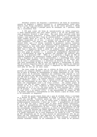 Distúrbios urinários são frequentes e manifestam-se sob forma de incontinência,
aumento da frequência e urgência miccional 2
>33. o comprometimento vesical mani-
festou-se como bexiga neurogênica espástica em 14 dos nossos pacientes e flácida
em 8. No lado intestinal a principal queixa foi obstipação, em 7 pacientes, sendo
rara a incontinência fecal.
A EM pode evoluir sob forma de remissão-recidiva ou crônica progressiva.
A forma remissão-recidiva tem curso clínico variável e em V3 dos pacientes apre-
senta prognóstico favorável a longo prazo. Boa parte destes pacientes evolui para
a forma cronicamente progressiva. A forma crônica progressiva é considerada mais
maligna c mais previsível que a forma de remissão-recidiva. A maioria dos pacientes
requer cuidados dentro de 2 anos do início e a progressão geralmente resulta em
completa incapacidade em 10 anos. A principal causa de incapacidade é o déficit
motor progressivo. Esta forma é mais frequente em mulheres e tem início relati-
vamente tardio, após a 4* década; usualmente há paraparesia espástica, lentamente
progressiva 4,7,28. Embora casos de paraparesia espástica progressiva comecem com
mais frequência na meia idade, placas disseminadas de desmielinização da substância
branca intracraniana são comumente encontradas na necropsia. Frequentemente é
difícil fazer o diagnóstico devido à perda de evidência clínica objetiva de lesões
distintas. O potencial evocado visual e a ressonância magnética são particularmente
úteis neste grupo de pacientes 2 2
» 2
5 . A presença de imunoglobulina oligoclonal per-
mite o reconhecimento de grupo de pacientes com mielopatia que apresenta maior
risco de vir a desenvolver E M 3 2
. Miller et al.2
5 estudaram a imagem por RM em
síndromes medulares não compressivas isoladas, agudas e crônicas, de modo a deter-
minar a frequência de lesões cerebrais assintomáticas e a sensibilidade deste método
em detectar lesões medulares. Os achados foram comparados aos PE visuais, audi-
tivo de tronco e sômato-sensitivo e à eletroforese de proteínas do LCR. Foi obser-
vada maior sensibilidade da RM de crânio em estabelecer a multiplicidade de lesões.
Não foi possível diagnosticar EM por uma única RM de crânio anormal nas síndromes
medulares agudas. Nas síndromes crônicas, o diagnóstico de EM clinicamente pro-
vável pôde ser feito por um único exame.
Em nosso estudo de acordo com os critérios de Poser et al., não incluimos
pacientes nas categorias definida e provável com apoio laboratorial, por não dispor-
mos na época da dosagem de imunoglobulina ou bandas oligoclonais no LCR. O PE
visual provou ser de particular importância por estabelecer lesão separada no trato
visual em pacientes com sintomas referentes a tronco e medula. Em % dos pacientes
com EM pode-se esperar PE visual retardado, inclusive na ausência de sinais clínicos
de doença do nervo óptico. As respostas auditivas e sômato-sensitivas podem mostrar
lesões subelínicas. Como o PE visual, a resposta evocada auditiva é útil em paci-
entes com anormalidades do nervo óptico e de medula e o PE, sômato-sensitivo, na-
queles com sintomatologia visual e de tronco cerebral2 1
. Em grandes grupos de
pacientes com EM, PE visuais, auditivo e sômato-sensitivo foram anormais respecti-
vamente em 56, 32 e 60%. Evidências de lesões clinicamente não suspeitas foram
encontradas em 42, 21 e 51%. Em nosso estudo, PE foram realizados em 31 (78%)
dos 40 pacientes. O mais frequentemente alterado foi o somestésico (80%), seguido
do visual (65%) e do auditivo (23%). A não disponibilidade de imagem por RM
e de bandas oligoclonais e imunoglobulina no LCR, durante a época do estudo, tornou
os PE primordiais no diagnóstico.
O LCR não guarda relação direta com o grau de atividade clínica, a severidade
ou a duração da doença. Anormalidades de células e proteínas ocorrem em 57%
a 78% dos casos 28. Tourtellotte aponta que 95% dos pacientes têm menos que
89 mg/100 ml de proteína total e que, no mesmo grupo, a contagem total de células,
predominantemente mononuclear, é menor que 16 mm3
. A gamaglobulina está elevada
em 70 a 80% dos casos e número igual ou maior mostra bandas oligoclonais1 6
.
O aumento de gamaglobulina com bandas oligoclonais sugere presença de inflamação
do SNC, mas não é patognomônico de E M 3 e
. Cerca de 90% dos pacientes com EM
tem anormalidades quantitativas e qualitativas na síntese de imunoglobulina G no LCR.
Acima de 90% dos pacientes tem padrão oligoclonal, que pode estar presente mesmo
quando a quantidade total no LCR é normal 23. A taxa de síntese de imunoglobulina G
e as bandas oligoclonais são os testes diagnósticos de escolha ho LCR1 8
. As lesões
cjp SNC demonstradas por TC de crânio ocorrem em aproximadamente 20% dos pa-
cientes com EM, especialmente após dupla-dose de contraste i»36. As anormalidades
apresentam-se essencialmente como atrofia, áreas de baixa atenuação e acúmulo de
contraste localizado, isolados ou em combinação i»2
*. Em estudo de 66 pacientes,
 