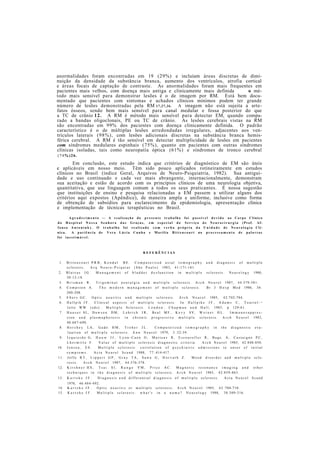anormalidades foram encontradas em 19 (29%) e incluíam áreas discretas de dimi-
nuição da densidade da substância branca, aumento dos ventrículos, atrofia cortical
e áreas focais de captação de contraste. As anormalidades foram mais frequentes em
pacientes mais velhos, com doença mais antiga e clinicamente mais definida o mé-
todo mais sensível para demonstrar lesões é o de imagem por RM. Está bem docu-
mentado que pacientes com sintomas e achados clínicos mínimos podem ter grande
número de lesões demonstradas pela RM 17,27,36. A imagem não está sujeita a arte-
fatos ósseos, sendo bem mais sensível para canal medular e fossa posterior do que
a TC de crânio 12. A RM é método mais sensível para detectar EM, quando compa-
rado a bandas oligoclonais, PE ou TC de crânio. As lesões cerebrais vistas na RM
são encontradas em 99% dos pacientes com doença clinicamente definida. O padrão
característico é o de múltiplas lesões arredondadas irregulares, adjacentes aos ven-
trículos laterais (98%), com lesões adicionais discretas na substância branca hemis-
férica cerebral. A RM é tão sensível em detectar multiplicidade de lesões em pacientes
com síndromes medulares espinhais (75%), quanto em pacientes com outras síndromes
clínicas isoladas, tais como neuropatía óptica (61%) e síndromes de tronco cerebral
(74%)26.
Em conclusão, este estudo indica que critérios de diagnóstico de EM são úteis
e aplicáveis em nosso meio. Têm sido pouco aplicados rotineiramente em estudos
clínicos no Brasil (índice Geral, Arquivos de Neuro-Psiquiatria, 1982). Sua antigui-
dade e uso continuado e cada vez mais abrangente, internacionalmente, demonstram
sua aceitação e estão de acordo com os princípios clínicos de uma neurologia objetiva,
quantitativa, que use linguagem comum a todos os seus praticantes. É nossa sugestão
que instituições de ensino e pesquisa relacionadas a EM passem a utilizar alguns dos
critérios aqui expostos (Apêndice), de maneira ampla e uniforme, inclusive como forma
de obtenção de subsídios para esclarecimento da epidemiologia, apresentação clínica
e implementação de técnicas terapêuticas no Brasil.
A g r a d e c i m e n t o — A r e a l i z a ç ã o do p r e s e n t e t r a b a l h o foi p o s s í v e l d e v i d o ao Corpo Clínico
d o H o s p i t a l N o s s a S e n h o r a d a s Graças, e m e s p e c i a l d o S e r v i ç o d e N e u r o c i r u r g i a (Prof. Af-
f o n s o A n t o n i u k ) . O t r a b a l h o foi r e a l i z a d o c o m v e r b a p r ó p r i a d a U n i d a d e d e N e u r o l o g i a Clí-
nica. A p a c i ê n c i a de V e r a L ú c i a C u n h a e Marília B i t t e n c o u r t no p r o c e s s a m e n t o de palavras
foi i n e s t i m á v e l .
R E F E R Ê N C I A S
1 . B i t t e n c o u r t P R B , K e n d a l B E . C o m p u t e r i z e d a x i a l t o m o g r a p h y a n d d i a g n o s i s o f m u l t i p l e
s c l e r o s i s . A r q N e u r o - P s i q u i a t ( S ã o P a u l o ) 1983, 41-171-181.
2 . B l a i v a s J G . M a n a g e m e n t o f b l a d d e r d y s f u n c t i o n i n m u l t i p l e s c l e r o s i s . N e u r o l o g y 1980,
30:12-18.
3 . B r i s m a n R . T r i g e m i n a l n e u r a l g i a a n d m u l t i p l e s c l e r o s i s . A r c h N e u r o l 1987, 44:379-381.
4 . C o m p s t o n A . T h e m o d e r n m a n a g e m e n t o f m u l t i p l e s c l e r o s i s . B r J H o s p M e d 1986, 36:
200-208.
5 . E b e r s G C . O p t i c n e u r i t i s a n d m u l t i p l e s c l e r o s i s . A r c h N e u r o l 1985, 42:702-704.
6 . H a l l p i k J F . C l i n i c a l a s p e c t s o f m u l t i p l e s c l e r o s i s . I n H a l l p i k e J F , A d a m s C , T o u r t e l - ¬
l o t t e W W ( e d s ) : M u l t i p l e S c l e r o s i s . L o n d o n : C h a p m a n a n d H a l l , 1983, p 129-61.
7 . H a u s e r S L , D a w s o n D M , L e h r i c h J R , B e a l M F , K e v y S V , W e i n e r H L . I m m u n o s u p p r e s -
s i o n a n d p l a s m a p h e r e s i s i n c h r o n i c p r o g r e s s i v e m u l t i p l e s c l e r o s i s . A r c h N e u r o l 1983,
40:687-690.
8 . H e r s h e y L A , G a d o H M , T r o h e r J L . C o m p u t e r i z e d t o m o g r a p h y i n t h e d i a g n o s t i c eva-
l u a t i o n of m u l t i p l e s c l e r o s i s . A n n N e u r o l 1979, 5 :32-39.
9 . I z q u i e r d o G , H a u w J J , L y o n - C a e n O , M a r t e a v R , E s c o u r o l l e r R , B u g e . A , C a s t a i g n e P C ,
L h e r m i t t e F . V a l u e o f m u l t i p l e s c l e r o s i s d i a g n o s t i c c r i t e r i a . A r c h N e u r o l 1985, 42:848-850.
10. J e n s e n , E S . M u l t i p l e s c l e r o s i s : c o r r e l a t i o n o f p s y c h i a t r i c a d m i s s i o n s t o o n s e t o f i n i t i a l
s y m p t o m s . A c t a N e u r o l S c a n d 1988, 77 :414-417.
11. J o f f e R T , L i p p e r t G P , G r a y T A , S a w a G , H o r v a t h Z . M o o d d i s o r d e r a n d m u l t i p l e s c l e -
r o s i s . A r c h N e u r o l 1987, 44:376-378.
12. K i r s h n e r H S , T s a i S l , R u n g e V M , P r i c e A C . M a g n e t i c r e s o n a n c e i m a g i n g a n d o t h e r
t e c h n i q u e s i n t h e d i a g n o s i s o f m u l t i p l e s c l e r o s i s . A r c h N e u r o l 1985, 42:859-863.
13. K u r t z k e J F . D i a g n o s i s a n d d i f f e r e n t i a l d i a g n o s i s o f m u l t i p l e s c l e r o s i s . A c t a N e u r o l S c a n d
1970, 46:484-492.
14. K u r t z k e J F . O p t i c n e u r i t i s o r m u l t i p l e s c l e r o s i s . A r c h N e u r o l 1985, 4 2 :704-710.
15. K u r t z k e J F . M u l t i p l e s c l e r o s i s : w h a t ' s i n a n a m e ? N e u r o l o g y 1988, 38:309-316.
 